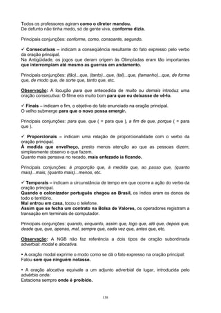 Todos os professores agiram como o diretor mandou.
De defunto não tinha medo, só de gente viva, conforme dizia.

Principais conjunções: conforme, como, consoante, segundo.

  Consecutivas – indicam a conseqüência resultante do fato expresso pelo verbo
da oração principal.
Na Antigüidade, os jogos que deram origem às Olimpíadas eram tão importantes
que interrompiam até mesmo as guerras em andamento.

Principais conjunções: (tão)...que, (tanto)...que, (tal)...que, (tamanho)...que, de forma
que, de modo que, de sorte que, tanto que, etc.

Observação: A locução para que antecedida de muito ou demais introduz uma
oração consecutiva: O filme era muito bom para que eu deixasse de vê-lo.

  Finais – indicam o fim, o objetivo do fato enunciado na oração principal.
O velho submerge para que o novo possa emergir.

Principais conjunções: para que, que ( = para que ), a fim de que, porque ( = para
que ).

   Proporcionais – indicam uma relação de proporcionalidade com o verbo da
oração principal.
À medida que envelheço, presto menos atenção ao que as pessoas dizem;
simplesmente observo o que fazem.
Quanto mais pensava no recado, mais enfezado ia ficando.

Principais conjunções: à proporção que, à medida que, ao passo que, (quanto
mais)...mais, (quanto mais)...menos, etc.

   Temporais – indicam a circunstância de tempo em que ocorre a ação do verbo da
oração principal.
Quando o colonizador português chegou ao Brasil, os índios eram os donos de
todo o território.
Mal entrou em casa, tocou o telefone.
Assim que se fecha um contrato na Bolsa de Valores, os operadores registram a
transação em terminais de computador.

Principais conjunções: quando, enquanto, assim que, logo que, até que, depois que,
desde que, que, apenas, mal, sempre que, cada vez que, antes que, etc.

Observação: A NGB não faz referência a dois tipos de oração subordinada
adverbial: modal e alocativa.

 A oração modal exprime o modo como se dá o fato expresso na oração principal:
Falou sem que ninguém notasse.

  A oração alocativa equivale a um adjunto adverbial de lugar, introduzida pelo
advérbio onde:
Estaciona sempre onde é proibido.


                                           138
 