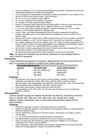 •   as formas oblíquas o, a, os, as não vêm precedidas de preposição; enquanto lhe e lhes vêm
            regidos das preposições a ou para (não expressas)
        •   eu e tu não podem vir precedidos de preposição, exceto se funcionarem como sujeito de um
            verbo no infinitivo (Isto é para eu fazer ? para mim fazer)
        •   me, te, se, nos, vos - podem ter valor reflexivo
        •   se, nos, vos - podem ter valor reflexivo e recíproco
        •   si e consigo - têm valor exclusivamente reflexivo
        •   conosco e convosco devem aparecer na sua forma analítica (com nós e com vós) quando
            vierem com modificadores (todos, outros, mesmos, próprios ou um numeral)
        •   o, a, os e as viram lo(a/s), quando associados a verbos terminados em r, s ou z e viram
            no(a/s), se a terminação verbal for em ditongo nasal
        •   os pron. pess. retos podem desempenhar função de sujeito, predicativo do sujeito ou
            vocativo, este último com tu e vós (Nós temos uma proposta / Eu sou eu e pronto / Ó, tu,
            Senhor Jesus)
        •   pode-se omitir o pron. sujeito, pois as DNPs verbais bastam para indicar a pessoa gramatical
        •   plural de modéstia - uso do "nós" em lugar do "eu", para evitar tom impositivo ou pessoal
        •   num sujeito composto é de bom tom colocar o pron. de 1ª pess. por último (José, Maria e eu
            fomos ao teatro). Porém se for algo desagradável ou que implique responsabilidade, usa-se
            inicialmente a 1ª pess. (Eu, José e Maria fomos os autores do erro)
        •   não se pode contrair as preposições de e em com pronomes que sejam sujeitos (Em vez de
            ele continuar, desistiu ? Vi as bolsas dele bem aqui)
        •   os pronomes átonos podem assumir valor possessivo (Levaram-me o dinheiro)
    Obs.: as regras de colocação dos pronomes pessoais do caso oblíquos átonos
    serão vistas em separado
Possessivo
    Fazem referência às pessoas do discurso, apresentando-as como possuidoras de
    algo. Concordam em gênero e número com a coisa possuída.
             Pronomes possessivos
             pessoa           um possuidor            vários possuidores
             1ª               meu (s), minha (s)      nosso (a/s)
             2ª               teu (a/s)               vosso (a/s)
             3ª               seu (a/s)               seu (a/s)
    Emprego
        •   normalmente, vem antes do nome a que se refere; podendo, também, vir depois do
            substantivo que determina. Neste último caso, pode até alterar o sentido da frase
        •   seu (a/s) pode causar ambigüidade, para desfazê-la, deve-se preferir o uso do dele (a/s) (Ele
            disse que Maria estava trancada em sua casa - casa de quem?)
        •   pode indicar aproximação numérica (ele tem lá seus 40 anos)
        •   nas expressões do tipo "Seu João", seu não tem valor de posse por ser uma alteração
            fonética de Senhor
Demonstrativo
   Indicam posição de algo em relação às pessoas do discurso, situando-o no tempo
   e/ou no espaço. São: este (a/s), isto, esse (a/s), isso, aquele (a/s), aquilo.
   Mesmo, próprio, semelhante, tal e o (a/s) podem desempenhar papel de pron.
   demonstrativo.
   Emprego
        •   indicando localização no espaço - este (aqui), esse (aí) e aquele (lá)
        •   indicando localização temporal - este (presente), esse (passado próximo) e aquele (passado
            remoto ou bastante vago)
        •   fazendo referência ao que já foi ou será dito no texto - este (ainda se vai falar) e esse (já
            mencionado)
        •   o, a, os, as são demonstrativos quando equivalem a aquele (a/s)
        •   tal é demonstrativo se puder ser substituído por esse (a), este (a) ou aquele (a)
        •   mesmo e próprio são demonstrativos quando significarem "idêntico" ou "em pessoa".
            Concordam com o nome a que se referem
        •   podem apresentar valor intensificador ou depreciativo, dependendo do contexto frasal (Ele
            estava com aquela paciência / Aquilo é um marido de enfeite)


                                                      14
 