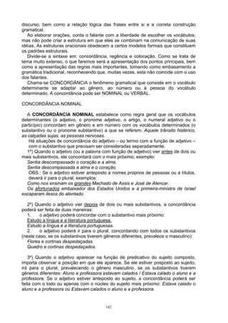 discurso, bem como a relação lógica das frases entre si e a correta construção
gramatical.
   Ao elaborar orações, conta o falante com a liberdade de escolher os vocábulos;
mas não pode criar a estrutura em que eles se combinam na comunicação de suas
idéias. As estruturas oracionais obedecem a certos modelos formais que constituem
os padrões estruturais.
   Divide-se a sintaxe em: concordância, regência e colocação. Como se trata de
tema muito extenso, o que faremos será a apresentação dos pontos principais, bem
como a apresentação das regras mais importantes, tomando como embasamento a
gramática tradicional, reconhecendo que, muitas vezes, esta não coincide com o uso
dos falantes.
   Chama-se CONCORDÂNCIA o fenômeno gramatical que consiste em o vocábulo
determinante se adaptar ao gênero, ao número ou à pessoa do vocábulo
determinado. A concordância pode ser NOMINAL ou VERBAL.

CONCORDÂNCIA NOMINAL

  A CONCORDÂNCIA NOMINAL estabelece como regra geral que os vocábulos
determinantes (o adjetivo, o pronome adjetivo, o artigo, o numeral adjetivo ou o
particípio) concordam em gênero e em número com os vocábulos determinados (o
substantivo ou o pronome substantivo) a que se referem: Aquele trânsito histérico,
as calçadas sujas, as pessoas nervosas.
   Há situações de concordância do adjetivo – ou termo com a função de adjetivo –
   com o substantivo que precisam ser consideradas separadamente.
  1º) Quando o adjetivo (ou a palavra com função de adjetivo) vier antes de dois ou
mais substantivos, ele concordará com o mais próximo, exemplo:
  Sentia descompassado o coração e a alma.
  Sentia descompassada a alma e o coração.
   OBS.: Se o adjetivo estiver anteposto a nomes próprios de pessoas ou a títulos,
   deverá ir para o plural, exemplos:
  Como nos ensinam os grandes Machado de Assis e José de Alencar.
  Os afortunados embaixador dos Estados Unidos e a primeira-ministra de Israel
escaparam ilesos do atentado.

   2º) Quando o adjetivo vier depois de dois ou mais substantivos, a concordância
poderá ser feita de duas maneiras:
   1.    o adjetivo poderá concordar com o substantivo mais próximo:
   Estudo a língua e a literatura portuguesa.
   Estudo a língua e a literatura portuguesas.
   2.    o adjetivo poderá ir para o plural, concordando com todos os substantivos
(neste caso, se os substantivos tiverem gêneros diferentes, prevalece o masculino):
   Flores e cortinas despedaçadas.
   Quadro e cortinas despedaçados.

   3º) Quando o adjetivo aparecer na função de predicativo do sujeito composto,
importa observar a posição em que ele aparece. Se ele estiver posposto ao sujeito,
irá para o plural, prevalecendo o gênero masculino, se os substantivos tiverem
gêneros diferentes: Aluno e professora estavam calados / Estava calado o aluno e a
professora. Se o adjetivo estiver anteposto ao sujeito, a concordância poderá ser
feita com o todo ou apenas com o núcleo do sujeito mais próximo: Estava calado o
aluno e a professora ou Estavam calados o aluno e a professora.


                                        142
 