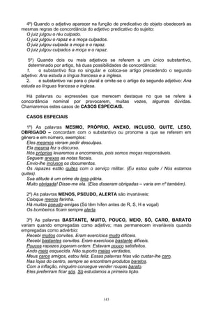 4º) Quando o adjetivo aparecer na função de predicativo do objeto obedecerá as
mesmas regras de concordância do adjetivo predicativo do sujeito:
  O juiz julgou o réu culpado.
  O juiz julgou o rapaz e a moça culpados.
  O juiz julgou culpada a moça e o rapaz.
  O juiz julgou culpados a moça e o rapaz.

   5º) Quando dois ou mais adjetivos se referem a um único substantivo,
   determinado por artigo, há duas possibilidades de concordância:
  1.      o substantivo fica no singular e coloca-se artigo precedendo o segundo
adjetivo: Ana estuda a língua francesa e a inglesa.
  2.      o substantivo vai para o plural e omite-se o artigo do segundo adjetivo: Ana
estuda as línguas francesa e inglesa.

  Há palavras ou expressões que merecem destaque no que se refere à
concordância nominal por provocarem, muitas vezes, algumas dúvidas.
Chamaremos estes casos de CASOS ESPECIAIS.

  CASOS ESPECIAIS

  1º) As palavras MESMO, PRÓPRIO, ANEXO, INCLUSO, QUITE, LESO,
OBRIGADO – concordam com o substantivo ou pronome a que se referem em
gênero e em número, exemplos:
  Eles mesmos vieram pedir desculpas.
  Ela mesma fez o discurso.
  Nós próprias levaremos a encomenda, pois somos moças responsáveis.
  Seguem anexas as notas fiscais.
  Envio-lhe inclusos os documentos.
  Os rapazes estão quites com o serviço militar. (Eu estou quite / Nós estamos
quites).
  Sua atitude é um crime de lesa-pátria.
  Muito obrigada! Disse-me ela. (Elas disseram obrigadas – varia em nº também).

  2º) As palavras MENOS, PSEUDO, ALERTA são invariáveis:
  Coloque menos farinha.
  Há muitas pseudo-amigas (Só têm hífen antes de R, S, H e vogal)
  Os bombeiros ficam sempre alerta.

  3º) As palavras BASTANTE, MUITO, POUCO, MEIO, SÓ, CARO, BARATO
variam quando empregadas como adjetivo; mas permanecem invariáveis quando
empregadas como advérbio:
  Recebi muitos convites. Eram exercícios muito difíceis.
  Recebi bastantes convites. Eram exercícios bastante difíceis.
  Poucos rapazes jogaram ontem. Estavam pouco satisfeitos.
  Ando meio esquecida. Não suporto meias verdades,
  Meus caros amigos, estou feliz. Essas palavras frias vão custar-lhe caro.
  Nas lojas do centro, sempre se encontram produtos baratos.
  Com a inflação, ninguém consegue vender roupas barato.
  Eles preferiram ficar sós. Só estudamos a primeira lição.




                                         143
 