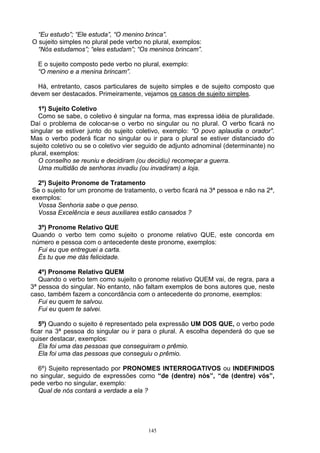 “Eu estudo”; “Ele estuda”, “O menino brinca”.
O sujeito simples no plural pede verbo no plural, exemplos:
  “Nós estudamos”; “eles estudam”; “Os meninos brincam”.

  E o sujeito composto pede verbo no plural, exemplo:
  “O menino e a menina brincam”.

  Há, entretanto, casos particulares de sujeito simples e de sujeito composto que
devem ser destacados. Primeiramente, vejamos os casos de sujeito simples.

   1º) Sujeito Coletivo
   Como se sabe, o coletivo é singular na forma, mas expressa idéia de pluralidade.
Daí o problema de colocar-se o verbo no singular ou no plural. O verbo ficará no
singular se estiver junto do sujeito coletivo, exemplo: “O povo aplaudia o orador”.
Mas o verbo poderá ficar no singular ou ir para o plural se estiver distanciado do
sujeito coletivo ou se o coletivo vier seguido de adjunto adnominal (determinante) no
plural, exemplos:
   O conselho se reuniu e decidiram (ou decidiu) recomeçar a guerra.
   Uma multidão de senhoras invadiu (ou invadiram) a loja.

  2º) Sujeito Pronome de Tratamento
Se o sujeito for um pronome de tratamento, o verbo ficará na 3ª pessoa e não na 2ª,
exemplos:
  Vossa Senhoria sabe o que penso.
  Vossa Excelência e seus auxiliares estão cansados ?

  3º) Pronome Relativo QUE
Quando o verbo tem como sujeito o pronome relativo QUE, este concorda em
número e pessoa com o antecedente deste pronome, exemplos:
  Fui eu que entreguei a carta.
  És tu que me dás felicidade.

   4º) Pronome Relativo QUEM
   Quando o verbo tem como sujeito o pronome relativo QUEM vai, de regra, para a
3ª pessoa do singular. No entanto, não faltam exemplos de bons autores que, neste
caso, também fazem a concordância com o antecedente do pronome, exemplos:
   Fui eu quem te salvou.
   Fui eu quem te salvei.

   5º) Quando o sujeito é representado pela expressão UM DOS QUE, o verbo pode
ficar na 3ª pessoa do singular ou ir para o plural. A escolha dependerá do que se
quiser destacar, exemplos:
   Ela foi uma das pessoas que conseguiram o prêmio.
   Ela foi uma das pessoas que conseguiu o prêmio.

  6º) Sujeito representado por PRONOMES INTERROGATIVOS ou INDEFINIDOS
no singular, seguido de expressões como “de (dentre) nós”, “de (dentre) vós”,
pede verbo no singular, exemplo:
  Qual de nós contará a verdade a ela ?




                                         145
 