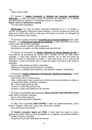 Ou
 Viajou o pai e o filho.

   2º) Quando o sujeito composto é formado por pessoas gramaticais
diferentes, o verbo vai para o plural da pessoa que prevalece: a 1ª pessoa
prevalece sobre as demais e a 2ª prevalece sobre a 3ª, exemplos:
Pedro, você e eu perdemos a aposta.
   Tu e ele fostes enganados.

   Observação: No caso de sujeito composto constituído de 2ª e 3ª pessoa, é
comum, na linguagem coloquial e mesmo literária, o uso da 3ª pessoa do plural, por
tratar-se de forma mais comum (visto que a 2ª pessoa do plural, no português do
Brasil, praticamente não é usada).

   3º) Quando o sujeito composto é resumido por pronome indefinido (tudo, nada,
ninguém,...) ou formado por palavras em gradação, o verbo concorda com o termo
que lhe está mais próximo, exemplos:
   A casa, os móveis, o jardim, nada a agradava.
   Uma palavra, um gesto, um olhar bastava para deixá-la feliz.

   4º) Quando os elementos do sujeito composto se acham ligados por OU, a
concordância se processará de acordo com o sentido do OU. Se este indicar
exclusão, o verbo será singular; se indicar inclusão, isto é, fato que pode ser
atribuído a todos os elementos do sujeito, o verbo será plural; e se o valor for de
retificação, o verbo concordará com o núcleo do sujeito que estiver mais próximo,
exemplos:
   Pedro ou João casará com Maria. (exclusão)
   Química ou Física são difíceis para mim. (inclusão)
   O ladrão ou os ladrões foram espertos, não deixaram vestígios. (retificação)

   5º) Quando o sujeito composto é formado por infinitivos impessoais, o verbo
fica no singular, exemplo:
   Falar e fazer não é a mesma coisa.
    Mas o verbo pode ir para o plural se os infinitivos vierem precedidos de artigo ou
    se exprimirem idéias contrárias, exemplos:
   Rir e chorar fazem parte da vida.
   O amar e o sofrer são parte da vida.
   O amar e o sofrer são próprios do ser humano.

  6º) Sujeito representado pela expressão UM OU OUTRO, NEM UM NEM OUTRO
pede verbo no singular, exemplos:
  Um ou outro aluno reprovou.
  Nem um nem outro aluno respondeu.

   7º) Mas, com a expressão UM E OUTRO, o verbo vai, preferencialmente, para o
plural; o singular, neste caso, é raro, mas não errado, exemplo:
   Um e outro aluno reprovaram.

   8º) Sujeito composto ligado por COM, o verbo pode ser usado no plural,
quando os sujeitos estão em pé de igualdade, ou no singular, se quisermos realçar o
1º núcleo do sujeito, exemplos:
   O rapaz com sua namorada foram ao cinema.

                                         147
 