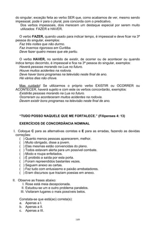 do singular; exceção feita ao verbo SER que, como acabamos de ver, mesmo sendo
 impessoal, pode ir para o plural, pois concorda com o predicativo.
    Dos verbos impessoais, dois merecem um destaque especial por serem muito
    utilizados: FAZER e HAVER.

   O verbo FAZER, quando usado para indicar tempo, é impessoal e deve ficar na 3ª
 pessoa do singular, exemplos:
   Faz três noites que não durmo.
   Faz invernos rigorosos em Curitiba.
   Deve fazer quatro meses que ele partiu.

    O verbo HAVER, no sentido de existir, de ocorrer ou de acontecer ou quando
 indica tempo decorrido, é impessoal e fica na 3ª pessoa do singular, exemplos:
    Haverá pessoas morando na Lua no futuro.
    Houve muitos acidentes na rodovia.
    Deve haver bons programas na televisão neste final de ano.
    Há vários dias não chove.

   Mas cuidado! Se utilizarmos o próprio verbo EXISTIR ou OCORRER ou
 ACONTECER, haverá sujeito e com este os verbos concordarão, exemplos:
   Existirão pessoas morando na Lua no futuro.
   Ocorreram ou aconteceram muitos acidentes na rodovia.
   Devem existir bons programas na televisão neste final de ano.



    “TUDO POSSO NAQUELE QUE ME FORTALECE.” (Filipenses 4: 13)

    EXERCÍCIOS DE CONCORDÂNCIA NOMINAL

I. Coloque C para as alternativas corretas e E para as erradas, fazendo as devidas
  correções:
    ( ) Quanto menos pessoas aparecerem, melhor.
    ( ) Muito obrigado, disse a jovem.
    ( ) Elas mesmas estão convencidas do plano.
    ( ) Todos estavam alerta para um possível combate.
    ( ) Modo e roupa enfeitados.
    ( ) É proibido a saída por esta porta.
    ( ) Foram repreendidos bastantes vezes.
    ( ) Seguem anexo as cartas.
    ( ) Fez tudo com entusiasmo e paixão arrebatadores.
    ( ) Eram discursos que traziam poesias em anexo.

II. Observe as frases abaixo:
       I. Rose está meia decepcionada.
      II. Estudou-se um e outro problema paralelos.
     III. Visitaram lugares o mais possíveis belos.

    Constata-se que está(ao) correta(s):
    a. Apenas a I.
    b. Apenas a II.
    c. Apenas a III.

                                           149
 