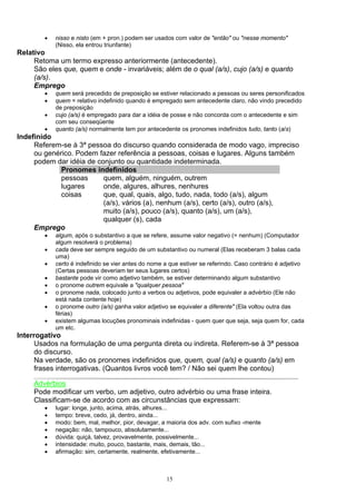 •   nisso e nisto (em + pron.) podem ser usados com valor de "então" ou "nesse momento"
            (Nisso, ela entrou triunfante)
Relativo
     Retoma um termo expresso anteriormente (antecedente).
     São eles que, quem e onde - invariáveis; além de o qual (a/s), cujo (a/s) e quanto
     (a/s).
     Emprego
        •   quem será precedido de preposição se estiver relacionado a pessoas ou seres personificados
        •   quem = relativo indefinido quando é empregado sem antecedente claro, não vindo precedido
            de preposição
        •   cujo (a/s) é empregado para dar a idéia de posse e não concorda com o antecedente e sim
            com seu conseqüente
        •   quanto (a/s) normalmente tem por antecedente os pronomes indefinidos tudo, tanto (a/s)
Indefinido
     Referem-se à 3ª pessoa do discurso quando considerada de modo vago, impreciso
     ou genérico. Podem fazer referência a pessoas, coisas e lugares. Alguns também
     podem dar idéia de conjunto ou quantidade indeterminada.
             Pronomes indefinidos
             pessoas      quem, alguém, ninguém, outrem
             lugares      onde, algures, alhures, nenhures
             coisas       que, qual, quais, algo, tudo, nada, todo (a/s), algum
                          (a/s), vários (a), nenhum (a/s), certo (a/s), outro (a/s),
                          muito (a/s), pouco (a/s), quanto (a/s), um (a/s),
                          qualquer (s), cada
     Emprego
        •   algum, após o substantivo a que se refere, assume valor negativo (= nenhum) (Computador
            algum resolverá o problema)
        •   cada deve ser sempre seguido de um substantivo ou numeral (Elas receberam 3 balas cada
            uma)
        •   certo é indefinido se vier antes do nome a que estiver se referindo. Caso contrário é adjetivo
            (Certas pessoas deveriam ter seus lugares certos)
        •   bastante pode vir como adjetivo também, se estiver determinando algum substantivo
        •   o pronome outrem equivale a "qualquer pessoa"
        •   o pronome nada, colocado junto a verbos ou adjetivos, pode equivaler a advérbio (Ele não
            está nada contente hoje)
        •   o pronome outro (a/s) ganha valor adjetivo se equivaler a diferente" (Ela voltou outra das
            férias)
        •   existem algumas locuções pronominais indefinidas - quem quer que seja, seja quem for, cada
            um etc.
Interrogativo
      Usados na formulação de uma pergunta direta ou indireta. Referem-se à 3ª pessoa
      do discurso.
      Na verdade, são os pronomes indefinidos que, quem, qual (a/s) e quanto (a/s) em
      frases interrogativas. (Quantos livros você tem? / Não sei quem lhe contou)

     Advérbios
     Pode modificar um verbo, um adjetivo, outro advérbio ou uma frase inteira.
     Classificam-se de acordo com as circunstâncias que expressam:
        •   lugar: longe, junto, acima, atrás, alhures...
        •   tempo: breve, cedo, já, dentro, ainda...
        •   modo: bem, mal, melhor, pior, devagar, a maioria dos adv. com sufixo -mente
        •   negação: não, tampouco, absolutamente...
        •   dúvida: quiçá, talvez, provavelmente, possivelmente...
        •   intensidade: muito, pouco, bastante, mais, demais, tão...
        •   afirmação: sim, certamente, realmente, efetivamente...



                                                      15
 