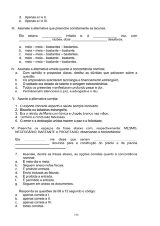 d. Apenas a I e II.
       e. Apenas a I e III.

III. Assinale a alternativa que preenche corretamente as lacunas.

       Ela estava ___________ irritada e, à _____________ voz,                     com
       __________________ razões, dizia ____________________ desaforos.

       a.    meio – meia – bastantes – bastantes.
       b.    meia – meia – bastante – bastante.
       c.    meia – meia – bastantes – bastantes.
       d.    meio – meia – bastante – bastante.
       e.    meio – meia – bastante – bastantes.

IV. Assinale a alternativa errada quanto à concordância nominal.
   a.  Com opinião e propostas claras, desfez as dúvidas que pairavam sobre a
       questão.
   b.  Os empresários solicitaram tecnologia e financiamento estrangeiro.
   c.  O soldado era dotado de talento e coragem extraordinárias.
   d.  Todos os presentes manifestaram profundo pesar e dor.
   e.  Permaneciam silenciosos o juiz, a advogada e o réu.

V. Aponte a alternativa correta:

  1.   O esporte concede aspecto e saúde sempre renovado.
  2.   Biscoito ou bolachas estrangeiro.
  3.   Era o retrato de Maria com túnica e chapéu branco nas mãos.
  4.   Término e conclusão fabulosas.
  5.   O amor e a dedicação unidas trazem a paz e a felicidade.

VI. Preencha os espaços da frase abaixo com, respectivamente: MESMO,
   NECESSÁRIO, BASTANTE e PROJETADO, observando a concordância:

  Ela ____________ me disse que seriam ________________________
  ___________________ recursos para a construção do prédio e da piscina
  ____________________________ .

  7.        Assinale, dentre as frases abaixo, as opções corretas quanto à concordância
            nominal:
  a.        É meio-dia e meia.
  b.        Seguem anexo notas fiscais.
  c.        É proibido entrada.
  d.        Envio inclusas as faturas.
  e.        É proibida a entrada.
  f.        É permitido a entrada.
  g.        Seguem em anexo os documentos.

       Responda as questões de 08 a 12 segundo o código:
  a.     apenas correta a I.
  b.     apenas correta a II.
  c.     apenas correta a III.
  d.     todas corretas.

                                              150
 