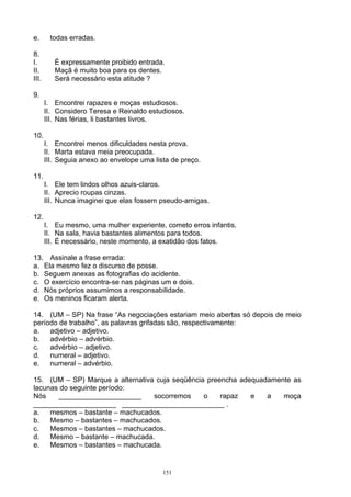 e.      todas erradas.

8.
I.        É expressamente proibido entrada.
II.       Maçã é muito boa para os dentes.
III.      Será necessário esta atitude ?

9.
       I. Encontrei rapazes e moças estudiosos.
       II. Considero Teresa e Reinaldo estudiosos.
       III. Nas férias, li bastantes livros.

10.
       I. Encontrei menos dificuldades nesta prova.
       II. Marta estava meia preocupada.
       III. Seguia anexo ao envelope uma lista de preço.

11.
       I. Ele tem lindos olhos azuis-claros.
       II. Aprecio roupas cinzas.
       III. Nunca imaginei que elas fossem pseudo-amigas.

12.
       I. Eu mesmo, uma mulher experiente, cometo erros infantis.
       II. Na sala, havia bastantes alimentos para todos.
       III. É necessário, neste momento, a exatidão dos fatos.

13. Assinale a frase errada:
a. Ela mesmo fez o discurso de posse.
b. Seguem anexas as fotografias do acidente.
c. O exercício encontra-se nas páginas um e dois.
d. Nós próprios assumimos a responsabilidade.
e. Os meninos ficaram alerta.

14. (UM – SP) Na frase “As negociações estariam meio abertas só depois de meio
período de trabalho”, as palavras grifadas são, respectivamente:
a.   adjetivo – adjetivo.
b.   advérbio – advérbio.
c.   advérbio – adjetivo.
d.   numeral – adjetivo.
e.   numeral – advérbio.

15. (UM – SP) Marque a alternativa cuja seqüência preencha adequadamente as
lacunas do seguinte período:
Nós    _____________________      socorremos     o    rapaz   e   a   moça
_____________________ __________________________ .
a.   mesmos – bastante – machucados.
b.   Mesmo – bastantes – machucados.
c.   Mesmos – bastantes – machucados.
d.   Mesmo – bastante – machucada.
e.   Mesmos – bastantes – machucada.


                                            151
 