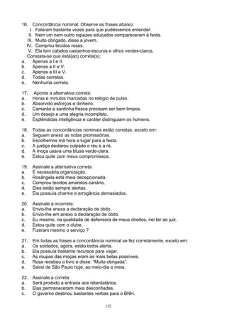 16. Concordância nominal. Observe as frases abaixo:
     I. Falaram bastante vezes para que pudéssemos entender.
    II. Nem um nem outro rapazes educados compareceram à festa.
   III. Muito obrigado, disse a jovem.
   IV. Comprou tecidos rosas.
    V. Ela tem cabelos castanhos-escuros e olhos verdes-claros.
   Constata-se que está(ao) correta(s):
a.     Apenas a I e II.
b.     Apenas a II e V.
c.     Apenas a III e V.
d.     Todas corretas.
e.     Nenhuma correta.

17.   Aponte a alternativa correta:
a.    Horas e minutos marcadas no relógio de pulso.
b.    Absorvido esforços e dinheiro.
c.    Camarão e sardinha fresca precisam ser bem limpos.
d.    Um desejo e uma alegria incompleto.
e.    Esplêndidas inteligência e caráter distinguiam os homens.

18.   Todas as concordâncias nominais estão corretas, exceto em:
a.    Seguem anexo as notas promissórias.
b.    Escolhemos má hora e lugar para a festa.
c.    A justiça declarou culpado o réu e a ré.
d.    A moça usava uma blusa verde-clara.
e.    Estou quite com meus compromissos.

19.   Assinale a alternativa correta:
a.    É necessária organização.
b.    Rosângela está meia decepcionada.
c.    Comprou tecidos amarelos-canário.
d.    Eles estão sempre alertas.
e.    Ela possuía charme e arrogância demasiados.

20.   Assinale a incorreta:
a.    Envio-lhe anexa a declaração de óbito.
b.    Envio-lhe em anexo a declaração de óbito.
c.    Eu mesmo, na qualidade de defensora de meus direitos, irei ter ao juiz.
d.    Estou quite com o clube.
e.    Fizeram mesmo o serviço ?

21.   Em todas as frases a concordância nominal se fez corretamente, exceto em:
a.    Os soldados, agora, estão todos alerta.
b.    Ela possuía bastante recursos para viajar.
c.    As roupas das moças eram as mais belas possíveis.
d.    Rosa recebeu o livro e disse: “Muito obrigada”.
e.    Sairei de São Paulo hoje, ao meio-dia e meia.

22.   Assinale a correta:
a.    Será proibido a entrada aos retardatários.
b.    Elas permaneceram meia desconfiadas.
c.    O governo destinou bastantes verbas para o BNH.

                                         152
 