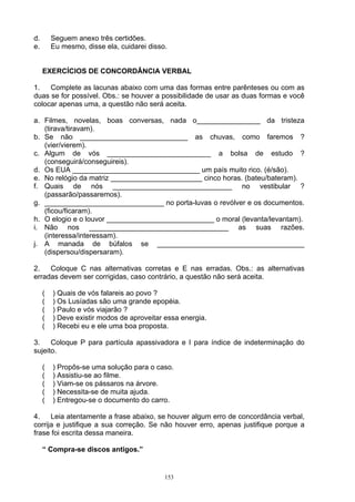 d.       Seguem anexo três certidões.
e.       Eu mesmo, disse ela, cuidarei disso.


     EXERCÍCIOS DE CONCORDÂNCIA VERBAL

1.   Complete as lacunas abaixo com uma das formas entre parênteses ou com as
duas se for possível. Obs.: se houver a possibilidade de usar as duas formas e você
colocar apenas uma, a questão não será aceita.

a. Filmes, novelas, boas conversas, nada o________________ da tristeza
   (tirava/tiravam).
b. Se não ___________________________ as chuvas, como faremos ?
   (vier/vierem).
c. Algum de vós __________________________ a bolsa de estudo ?
   (conseguirá/conseguireis).
d. Os EUA ________________________________ um país muito rico. (é/são).
e. No relógio da matriz _______________________ cinco horas. (bateu/bateram).
f. Quais de nós ______________________________ no vestibular ?
   (passarão/passaremos).
g. ______________________________ no porta-luvas o revólver e os documentos.
   (ficou/ficaram).
h. O elogio e o louvor ___________________________ o moral (levanta/levantam).
i. Não nos ___________________________________ as suas razões.
   (interessa/interessam).
j. A manada de búfalos se _____________________________________
   (dispersou/dispersaram).

2.   Coloque C nas alternativas corretas e E nas erradas. Obs.: as alternativas
erradas devem ser corrigidas, caso contrário, a questão não será aceita.

     (   ) Quais de vós falareis ao povo ?
     (   ) Os Lusíadas são uma grande epopéia.
     (   ) Paulo e vós viajarão ?
     (   ) Deve existir modos de aproveitar essa energia.
     (   ) Recebi eu e ele uma boa proposta.

3.    Coloque P para partícula apassivadora e I para índice de indeterminação do
sujeito.

     (   ) Propôs-se uma solução para o caso.
     (   ) Assistiu-se ao filme.
     (   ) Viam-se os pássaros na árvore.
     (   ) Necessita-se de muita ajuda.
     (   ) Entregou-se o documento do carro.

4.    Leia atentamente a frase abaixo, se houver algum erro de concordância verbal,
corrija e justifique a sua correção. Se não houver erro, apenas justifique porque a
frase foi escrita dessa maneira.

     “ Compra-se discos antigos.”


                                            153
 