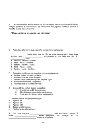 5.    Leia atentamente a frase abaixo, se houver algum erro de concordância verbal,
corrija e justifique a sua correção. Se não houver erro, apenas justifique por que a
frase foi escrita dessa maneira.

     “Chegou ontem o presidente e os ministros.”




6.        Assinale a alternativa que preenche corretamente as lacunas.

     _______________ muitos anos que eu não via uma boneca como essa, igual
     àquelas que ___________________ antigamente e que hoje em dia não
     ______________ mais.
     a. faziam – haviam – existem.
     b. fazia – havia – existem.
     c. faziam – haviam – existe.
     d. fazia – havia – existe.
     e. faziam – havia – existem.

7.        Assinale a opção correta, quanto à concordância verbal:
     a.    Faziam verões incríveis na Bahia.
     b.    Havia mortos por todos os lados.
     c.    Deviam haver pessoas capazes naquele lugar.
     d.    Houveram combates sangrentos.
     e.    Alternativas B e C estão corretas.

8.        Concordância verbal. Dadas as opções:
              I. Amanhã serão 26 de novembro.
             II. São eles quem paga todas as despesas.
            III. Entre nós não devem haver preconceitos.

     Constata-se que está(ao) incorreta(s):
a.     Apenas a I.
b.     Apenas a II.
c.     Apenas a III.
d.     Todas as alternativas.
e.     Nenhuma das alternativas.

9.  Nas duas margens _______________________ relva abundante; contudo, lá
onde _____________________ ervas perigosas, no matagal, é que
___________________________ os bois e os cavalos.

                                              154
 