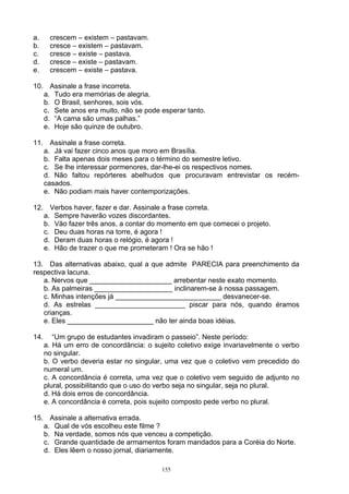 a.     crescem – existem – pastavam.
b.     cresce – existem – pastavam.
c.     cresce – existe – pastava.
d.     cresce – existe – pastavam.
e.     crescem – existe – pastava.

10. Assinale a frase incorreta.
   a. Tudo era memórias de alegria.
   b. O Brasil, senhores, sois vós.
   c. Sete anos era muito, não se pode esperar tanto.
   d. “A cama são umas palhas.”
   e. Hoje são quinze de outubro.

11. Assinale a frase correta.
   a. Já vai fazer cinco anos que moro em Brasília.
   b. Falta apenas dois meses para o término do semestre letivo.
   c. Se lhe interessar pormenores, dar-lhe-ei os respectivos nomes.
   d. Não faltou repórteres abelhudos que procuravam entrevistar os recém-
   casados.
   e. Não podiam mais haver contemporizações.

12. Verbos haver, fazer e dar. Assinale a frase correta.
   a. Sempre haverão vozes discordantes.
   b. Vão fazer três anos, a contar do momento em que comecei o projeto.
   c. Deu duas horas na torre, é agora !
   d. Deram duas horas o relógio, é agora !
   e. Hão de trazer o que me prometeram ! Ora se hão !

13. Das alternativas abaixo, qual a que admite PARECIA para preenchimento da
respectiva lacuna.
   a. Nervos que _____________________ arrebentar neste exato momento.
   b. As palmeiras ____________________ inclinarem-se à nossa passagem.
   c. Minhas intenções já ___________________________ desvanecer-se.
   d. As estrelas _______________________ piscar para nós, quando éramos
   crianças.
   e. Eles ______________________ não ter ainda boas idéias.

14.      “Um grupo de estudantes invadiram o passeio”. Neste período:
      a. Há um erro de concordância: o sujeito coletivo exige invariavelmente o verbo
      no singular.
      b. O verbo deveria estar no singular, uma vez que o coletivo vem precedido do
      numeral um.
      c. A concordância é correta, uma vez que o coletivo vem seguido de adjunto no
      plural, possibilitando que o uso do verbo seja no singular, seja no plural.
      d. Há dois erros de concordância.
      e. A concordância é correta, pois sujeito composto pede verbo no plural.

15. Assinale a alternativa errada.
   a. Qual de vós escolheu este filme ?
   b. Na verdade, somos nós que venceu a competição.
   c. Grande quantidade de armamentos foram mandados para a Coréia do Norte.
   d. Eles lêem o nosso jornal, diariamente.

                                          155
 