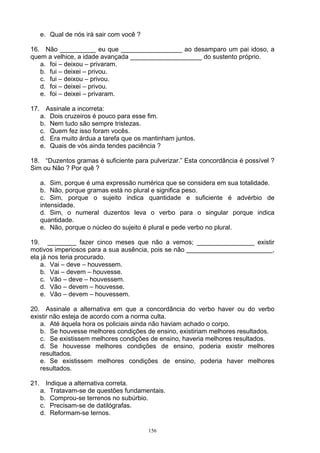 e. Qual de nós irá sair com você ?

16. Não __________ eu que _________________ ao desamparo um pai idoso, a
quem a velhice, a idade avançada ____________________ do sustento próprio.
   a. foi – deixou – privaram.
   b. fui – deixei – privou.
   c. fui – deixou – privou.
   d. foi – deixei – privou.
   e. foi – deixei – privaram.

17. Assinale a incorreta:
   a. Dois cruzeiros é pouco para esse fim.
   b. Nem tudo são sempre tristezas.
   c. Quem fez isso foram vocês.
   d. Era muito árdua a tarefa que os mantinham juntos.
   e. Quais de vós ainda tendes paciência ?

18. “Duzentos gramas é suficiente para pulverizar.” Esta concordância é possível ?
Sim ou Não ? Por quê ?

   a. Sim, porque é uma expressão numérica que se considera em sua totalidade.
   b. Não, porque gramas está no plural e significa peso.
   c. Sim, porque o sujeito indica quantidade e suficiente é advérbio de
   intensidade.
   d. Sim, o numeral duzentos leva o verbo para o singular porque indica
   quantidade.
   e. Não, porque o núcleo do sujeito é plural e pede verbo no plural.

19. ________ fazer cinco meses que não a vemos; ________________ existir
motivos imperiosos para a sua ausência, pois se não ________________________,
ela já nos teria procurado.
    a. Vai – deve – houvessem.
    b. Vai – devem – houvesse.
    c. Vão – deve – houvessem.
    d. Vão – devem – houvesse.
    e. Vão – devem – houvessem.

20. Assinale a alternativa em que a concordância do verbo haver ou do verbo
existir não esteja de acordo com a norma culta.
   a. Até àquela hora os policiais ainda não haviam achado o corpo.
   b. Se houvesse melhores condições de ensino, existiriam melhores resultados.
   c. Se existissem melhores condições de ensino, haveria melhores resultados.
   d. Se houvesse melhores condições de ensino, poderia existir melhores
   resultados.
   e. Se existissem melhores condições de ensino, poderia haver melhores
   resultados.

21. Indique a alternativa correta.
   a. Tratavam-se de questões fundamentais.
   b. Comprou-se terrenos no subúrbio.
   c. Precisam-se de datilógrafas.
   d. Reformam-se ternos.

                                        156
 