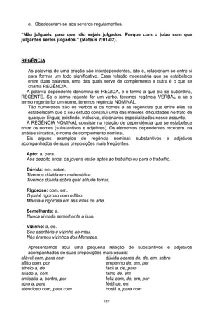 e. Obedeceram-se aos severos regulamentos.

“Não julgueis, para que não sejais julgados. Porque com o juízo com que
julgardes sereis julgados.” (Mateus 7:01-02).



REGÊNCIA

   As palavras de uma oração são interdependentes, isto é, relacionam-se entre si
   para formar um todo significativo. Essa relação necessária que se estabelece
   entre duas palavras, uma das quais serve de complemento a outra é o que se
   chama REGÊNCIA.
   A palavra dependente denomina-se REGIDA, e o termo a que ela se subordina,
REGENTE. Se o termo regente for um verbo, teremos regência VERBAL e se o
termo regente for um nome, teremos regência NOMINAL.
   Tão numerosos são os verbos e os nomes e as regências que entre eles se
   estabelecem que o seu estudo constitui uma das maiores dificuldades no trato de
   qualquer língua; existindo, inclusive, dicionários especializados nesse assunto.
   A REGÊNCIA NOMINAL consiste na relação de dependência que se estabelece
entre os nomes (substantivos e adjetivos). Os elementos dependentes recebem, na
análise sintática, o nome de complemento nominal.
   Eis alguns exemplos de regência nominal: substantivos e adjetivos
acompanhados de suas preposições mais freqüentes.

  Apto: a, para.
  Aos dezoito anos, os jovens estão aptos ao trabalho ou para o trabalho.

  Dúvida: em, sobre.
  Tivemos dúvida em matemática.
  Tivemos dúvida sobre qual atitude tomar.

  Rigoroso: com, em.
  O pai é rigoroso com o filho.
  Márcia é rigorosa em assuntos de arte.

  Semelhante: a.
  Nunca vi nada semelhante a isso.

  Vizinho: a, de.
  Seu escritório é vizinho ao meu.
  Nós éramos vizinhos dos Menezes.

     Apresentamos aqui uma pequena relação de substantivos e adjetivos
     acompanhados de suas preposições mais usuais:
afável com, para com                   dúvida acerca de, de, em, sobre
aflito com, por                        empenho de, em, por
alheio a, de                           fácil a, de, para
aliado a, com                          falho de, em
antipatia a, contra, por               feliz com, de, em, por
apto a, para                           fértil de, em
atencioso com, para com                hostil a, para com

                                        157
 