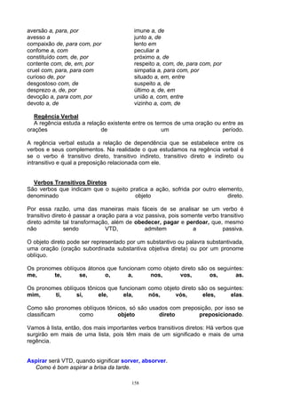 aversão a, para, por                      imune a, de
avesso a                                  junto a, de
compaixão de, para com, por               lento em
confome a, com                            peculiar a
constituído com, de, por                  próximo a, de
contente com, de, em, por                 respeito a, com, de, para com, por
cruel com, para, para com                 simpatia a, para com, por
curioso de, por                           situado a, em, entre
desgostoso com, de                        suspeito a, de
desprezo a, de, por                       último a, de, em
devoção a, para com, por                  união a, com, entre
devoto a, de                              vizinho a, com, de

   Regência Verbal
   A regência estuda a relação existente entre os termos de uma oração ou entre as
orações                     de                       um                   período.

A regência verbal estuda a relação de dependência que se estabelece entre os
verbos e seus complementos. Na realidade o que estudamos na regência verbal é
se o verbo é transitivo direto, transitivo indireto, transitivo direto e indireto ou
intransitivo e qual a preposição relacionada com ele.


  Verbos Transitivos Diretos
São verbos que indicam que o sujeito pratica a ação, sofrida por outro elemento,
denominado                             objeto                             direto.

Por essa razão, uma das maneiras mais fáceis de se analisar se um verbo é
transitivo direto é passar a oração para a voz passiva, pois somente verbo transitivo
direto admite tal transformação, além de obedecer, pagar e perdoar, que, mesmo
não             sendo           VTD,           admitem          a           passiva.

O objeto direto pode ser representado por um substantivo ou palavra substantivada,
uma oração (oração subordinada substantiva objetiva direta) ou por um pronome
oblíquo.

Os pronomes oblíquos átonos que funcionam como objeto direto são os seguintes:
me,      te,      se,      o,      a,      nos,      vos,        os,       as.

Os pronomes oblíquos tônicos que funcionam como objeto direto são os seguintes:
mim,     ti,     si,      ele,     ela,    nós,      vós,       eles,     elas.

Como são pronomes oblíquos tônicos, só são usados com preposição, por isso se
classificam     como           objeto         direto        preposicionado.

Vamos à lista, então, dos mais importantes verbos transitivos diretos: Há verbos que
surgirão em mais de uma lista, pois têm mais de um significado e mais de uma
regência.


Aspirar será VTD, quando significar sorver, absorver.
  Como é bom aspirar a brisa da tarde.

                                         158
 