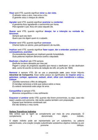 Visar será VTD, quando significar mirar ou dar visto.
   O atirador visou o alvo, mas errou o tiro.
   O gerente visou o cheque do cliente.

Agradar será VTD, quando significar acariciar ou contentar.
  A garotinha ficou agradando o cachorrinho por horas.
  Para agradar o pai, ficou em casa naquele dia.

Querer será VTD, quando significar desejar, ter a intenção ou vontade de,
tencionar.
   Sempre quis seu bem.
   Quero que me digam quem é o culpado.

Chamar será VTD, quando significar convocar.
  Chamei todos os sócios, para participarem da reunião.

Implicar será VTD, quando significar fazer supor, dar a entender; produzir como
conseqüência, acarretar.
   Os precedentes daquele juiz implicam grande honestidade.
   Suas palavras implicam denúncia contra o deputado.

Desfrutar e Usufruir são VTD sempre.
  Desfrutei os bens deixados por meu pai.
  Pagam o preço do progresso aqueles que menos o desfrutam. (e não desfrutam
  dele, como foi escrito no tema da redação da UEL em julho de 1996)

Namorar é sempre VTD. Só se usa a preposição com, para iniciar Adjunto
Adverbial de Companhia. Esse verbo possui os significados de inspirar amor a,
galantear, cortejar, apaixonar, seduzir, atrair, olhar com insistência e cobiça,
cobiçar.
   Joanilda namorava o filho do delegado.
   O mendigo namorava a torta que estava sobre a mesa.
   Eu estava namorando este cargo há anos.

Compartilhar é sempre VTD.
  Berenice compartilhou o meu sofrimento.

Esquecer e Lembrar serão VTD, quando não forem pronominais, ou seja, caso não
sejam usados com pronome, não serão usados também com preposição.
   Esqueci que havíamos combinado sair.
   Ela não lembrou o meu nome.


Verbos Transitivos Indiretos
São verbos que se ligam ao complemento por meio de uma preposição. O
complemento           é      denominado         objeto       indireto.

O objeto indireto pode ser representado por um substantivo, ou palavra
substantivada, uma oração (oração subordinada substantiva objetiva indireta) ou por
um                               pronome                                   oblíquo.


                                        159
 