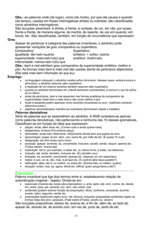 Obs.: as palavras onde (de lugar), como (de modo), por que (de causa) e quando
       (de tempo), usadas em frases interrogativas diretas ou indiretas, são classificadas
       como advérbios interrogativos.
       São locuções adverbiais: à direita, à frente, à vontade, de cor, em vão, por acaso,
       frente a frente, de maneira alguma, de manhã, de repente, de vez em quando, em
       breve, etc. São classificadas, também, em função da circunstância que expressam.
Grau
    Apesar de pertencer à categoria das palavras invariáveis, o advérbio pode
    apresentar variações de grau comparativo ou superlativo.
   Comparativo:                            Superlativo:
   igualdade: tão+adv+quanto               sintético: + sufixo -íssimo
   superioridade: mais+adv+(do) que        analítico: muito+adv.
   inferioridade: menos+adv+(do) que
    Obs.: bem e mal admitem grau comparativo de superioridade sintético: melhor e
    pior. As formas mais bem e mais mal são usadas diante de particípios adjetivados.
    (Ele está mais bem informado do que eu)
Emprego
          •   na linguagem coloquial, o advérbio recebe sufixo diminutivo. Nesses casos, embora ocorra o
              diminutivo, o advérbio assume valor superlativo
          •   a repetição de um mesmo advérbio também assume valor superlativo
          •   quando os advérbio terminados em -mente estiverem coordenados, é comum o uso do sufixo
              só no último
          •   antes de particípios, bem e mal aparecem nas formas analíticas do comparativo de
              superioridade (mais bem e mais mal) e não como melhor e pior
          •   muito e bastante podem aparecer como advérbio (invariável) ou pron. indefinido (variável -
              determina subst.)
          •   adjetivos adverbializados mantêm-se invariáveis (terminaram rápido o trabalho)
       Palavras denotativas
       Série de palavras que se assemelham ao advérbio. A NGB considera-as apenas
       como palavras denotativas, não pertencendo a nenhuma das 10 classes gramaticais.
       Classificam-se em função da idéia que expressam:
          •   adição: ainda, além disso etc. (Comeu tudo e ainda queria mais)
          •   afastamento: embora (Foi embora daqui)
          •   afetividade: ainda bem, felizmente, infelizmente (Ainda bem que passei de ano)
          •   aproximação: quase, lá por, bem, uns, cerca de, por volta de etc. (É quase 1h a pé)
          •   designação: eis (Eis nosso carro novo)
          •   exclusão: apesar, somente, só, unicamente, inclusive, exceto, senão, sequer, apenas etc.
              (Todos saíram, menos ela)
          •   explicação: isto é, por exemplo, a saber etc. (Li vários livros, a saber, os clássicos)
          •   inclusão: até, ainda, também, inclusive etc. (Eu também vou)
          •   limitação: só, somente, unicamente, apenas etc. (Apenas um me respondeu)
          •   realce: é que, cá, lá, não, mas, é porque etc. (E você lá sabe essa questão?)
          •   retificação: aliás, isto é, ou melhor, ou antes etc. (Somos três, ou melhor, quatro)
          •   situação: então, mas, se, agora, afinal etc. (Afinal, quem perguntaria a ele?)

       Preposições
       Palavra invariável que liga dois termos entre si, estabelecendo relação de
       subordinação (regente - regido). Divide-se em:
          •   essenciais (maioria das vezes são preposições): a, ante, após, até, com, contra, de, desde,
              em, entre, para, per, perante, por, sem, sob, sobre, trás
          •   acidentais (podem exercer função de preposição): afora, conforme, consoante, durante,
              exceto, salvo, segundo, senão etc.
          •   preposições essenciais regem pron. obl. tônicos; enquanto preposições acidentais regem as
              formas retas dos pron. pessoais. (Falei sobre ti/Todos, exceto eu, vieram)
       São locuções prepositivas: abaixo de, acerca de, a fim de, além de, ao lado de,
       apesar de, através de, de acordo com, em vez de, junto de, perto de etc.

                                                       16
 