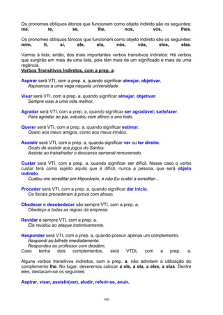 Os pronomes oblíquos átonos que funcionam como objeto indireto são os seguintes:
me,        te,         se,         lhe,       nos,           vos,          lhes.

Os pronomes oblíquos tônicos que funcionam como objeto indireto são os seguintes:
mim,     ti,     si,      ele,     ela,     nós,      vós,       eles,      elas.

Vamos à lista, então, dos mais importantes verbos transitivos indiretos: Há verbos
que surgirão em mais de uma lista, pois têm mais de um significado e mais de uma
regência.
Verbos Transitivos Indiretos, com a prep. a:

Aspirar será VTI, com a prep. a, quando significar almejar, objetivar.
  Aspiramos a uma vaga naquela universidade.

Visar será VTI, com a prep. a, quando significar almejar, objetivar.
   Sempre visei a uma vida melhor.

Agradar será VTI, com a prep. a, quando significar ser agradável; satisfazer.
  Para agradar ao pai, estudou com afinco o ano todo.

Querer será VTI, com a prep. a, quando significar estimar.
  Quero aos meus amigos, como aos meus irmãos.

Assistir será VTI, com a prep. a, quando significar ver ou ter direito.
  Gosto de assistir aos jogos do Santos.
  Assiste ao trabalhador o descanso semanal remunerado.

Custar será VTI, com a prep. a, quando significar ser difícil. Nesse caso o verbo
custar terá como sujeito aquilo que é difícil, nunca a pessoa, que será objeto
indireto.
   Custou-me acreditar em Hipocárpio, e não Eu custei a acreditar...

Proceder será VTI, com a prep. a, quando significar dar início.
   Os fiscais procederam à prova com atraso.

Obedecer e desobedecer são sempre VTI, com a prep. a.
  Obedeço a todas as regras da empresa.

Revidar é sempre VTI, com a prep. a.
  Ele revidou ao ataque instintivamente.

Responder será VTI, com a prep. a, quando possuir apenas um complemento.
  Respondi ao bilhete imediatamente.
  Respondeu ao professor com desdém.
Caso  tenha    dois     complementos,    será    VTDI,    com  a   prep.        a.

Alguns verbos transitivos indiretos, com a prep. a, não admitem a utilização do
complemento lhe. No lugar, deveremos colocar a ele, a ela, a eles, a elas. Dentre
eles, destacam-se os seguintes:

Aspirar, visar, assistir(ver), aludir, referir-se, anuir.


                                           160
 