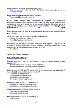 Morar, residir e situar-se sempre são intransitivos.
  Moro em Londrina; resido no Jardim Petrópolis; minha casa situa-se na rua
  Cassiano Ricardo.

Deitar-se e levantar-se são sempre intransitivos.
   Deito-me às 22h e levanto-me às 6h.

Ir, vir, voltar, chegar, cair, comparecer e dirigir-se são intransitivos.
Aparentemente eles têm complemento, pois Quem vai, vai a algum lugar. Porém a
indicação de lugar é circunstância, e não complementação. Classificamos como
Adjunto Adverbial de Lugar. Alguns gramáticos classificam como Complemento
Circunstancial                            de                           Lugar.

Esses verbos exigem a prep. a, na indicação de destino, e de, na indicação de
procedência.

Só se usa a prep. em, na indicação de meio, instrumento.
   Cheguei de Curitiba há meia hora.
   Vou a São Paulo no avião das 8h.

Quando houver, na oração, um verbo intransitivo, com a prep. a, seguido de um
substantivo feminino, que exija o artigo a, ocorrerá o fenômeno denominado crase,
que deve ser caracterizado pelo acento grave (à ou às).
   Vou à Bahia.


Verbos de regência oscilante

VTD ou VTI, com a prep. a:

Assistir pode ser VTD ou VTI, com a prep. a, quando significar ajudar, prestar
assistência.
   Minha família sempre assistiu o Lar dos Velhinhos.
   Minha família sempre assistiu ao Lar dos Velhinhos.

Chamar pode ser VTD ou VTI, com a prep. a, quando significar dar qualidade. A
qualidade pode vir precedida da prep. de, ou não.
   Chamaram-no irresponsável.
   Chamaram-no de irresponsável.
   Chamaram-lhe irresponsável.
   Chamaram-lhe de irresponsável.

Atender pode ser VTD ou VTI, com a prep. a.
   Atenderam o meu pedido prontamente.
   Atenderam ao meu pedido prontamente.

Anteceder pode ser VTD ou VTI, com a prep. a.
   A velhice antecede a morte.
   A velhice antecede à morte.

Presidir pode ser VTD ou VTI, com a prep. a.
   Presidir o país.

                                        163
 