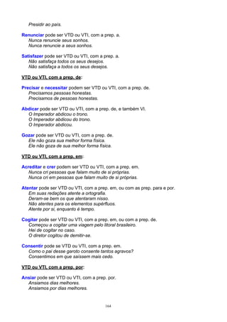 Presidir ao país.

Renunciar pode ser VTD ou VTI, com a prep. a.
  Nunca renuncie seus sonhos.
  Nunca renuncie a seus sonhos.

Satisfazer pode ser VTD ou VTI, com a prep. a.
   Não satisfaça todos os seus desejos.
   Não satisfaça a todos os seus desejos.

VTD ou VTI, com a prep. de:

Precisar e necessitar podem ser VTD ou VTI, com a prep. de.
   Precisamos pessoas honestas.
   Precisamos de pessoas honestas.

Abdicar pode ser VTD ou VTI, com a prep. de, e também VI.
  O Imperador abdicou o trono.
  O Imperador abdicou do trono.
  O Imperador abdicou.

Gozar pode ser VTD ou VTI, com a prep. de.
  Ele não goza sua melhor forma física.
  Ele não goza de sua melhor forma física.

VTD ou VTI, com a prep. em:

Acreditar e crer podem ser VTD ou VTI, com a prep. em.
   Nunca cri pessoas que falam muito de si próprias.
   Nunca cri em pessoas que falam muito de si próprias.

Atentar pode ser VTD ou VTI, com a prep. em, ou com as prep. para e por.
   Em suas redações atente a ortografia.
   Deram-se bem os que atentaram nisso.
   Não atentes para os elementos supérfluos.
   Atente por si, enquanto é tempo.

Cogitar pode ser VTD ou VTI, com a prep. em, ou com a prep. de.
  Começou a cogitar uma viagem pelo litoral brasileiro.
  Hei de cogitar no caso.
  O diretor cogitou de demitir-se.

Consentir pode se VTD ou VTI, com a prep. em.
  Como o pai desse garoto consente tantos agravos?
  Consentimos em que saíssem mais cedo.

VTD ou VTI, com a prep. por:

Ansiar pode ser VTD ou VTI, com a prep. por.
  Ansiamos dias melhores.
  Ansiamos por dias melhores.


                                       164
 