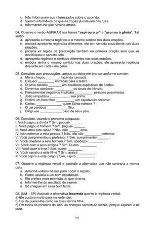 c. Não informaram aos interessados sobre o ocorrido.
   d. Vieram informá-los de que as tropas já estavam nas ruas.
   e. Informaram-lhe que haveria atraso.

04. Observe o verbo ASPIRAR nas frases “aspirou o ar” e “aspirou à glória”. Tal
verbo:
   a. apresenta a mesma regência e o mesmo sentido nas duas orações.
   b. embora apresente regências diferentes, ele tem sentido equivalente nas duas
       orações.
   c. poderia vir regido de preposição também na primeira oração sem que se
       modificasse o sentido dela.
   d. apresenta regência e sentidos diferentes nas duas orações.
   e. embora tenha o mesmo sentido nas duas orações, ele apresenta regência
       diferente em cada uma delas.

05. Complete com preposições, artigos ou deixe em branco conforme convier:
   a. Maria chegou ________ fazenda cansada.
   b. Esqueci _________ entradas para o teatro.
   c. O povo assistiu _______ um excelente espetáculo de futebol.
   d. Devemos obedecer __________ os sinais de trânsito.
   e. Pensamentos negativos implicam __________ pessoas pessimistas.
   f. João simpatizou ___________ sua prima.
   g. Prefiro um bom filme __________ um espetáculo circense.
   h. Carlos, ______________ quem Sônia namora ?
   i. O pai perdoou ___________ filho.
   j. Dirigiu-se ____________ casa de seus pais.

06. Complete, usando o pronome adequado:
I. Você pagou a dívida ? Sim, paguei- _____ .
II. Você pagou o homem ? Sim, paguei- ______ .
III. Você ama este rapaz ? Não, não ______ amo.
IV. Isto pertence a esta pessoa ? Não, isto não _________ pertence.
V. Você cumprimentou o professor ? Sim, cumprimentei-______ .
VI. Você obedece a este homem ? Sim, obedeço- ________ .
VII. Você quer a seus amigos ? Sim, Quero- _________ .
VIII. Você quer o livro ? Sim, quero- ________ .
IX. Você assistiu a este filme ? Sim, assisti _________ .
X. Você aspira a este cargo ? Sim, aspiro __________ .

07. Observe a regência verbal e assinale a alternativa que não contraria a norma
culta:
    a. Amanhã voltarei na loja para trocar o sapato.
    b. Pedro assistiu a um bom espetáculo.
    c. Ele prefere mais televisão do que cinema.
    d. Informei-lhe do resultado do exame.
    e. Só cheguei em casa bem tarde.

08. (UM – SP) Assinale a alternativa incorreta quanto à regência verbal:
a) Ele custara muito para me entender.
b) Hei de querer-lhe como se fosse minha filha.
c) Em todos os recantos do sítio, as crianças sentem-se felizes, porque aspiram o ar
puro.

                                        166
 