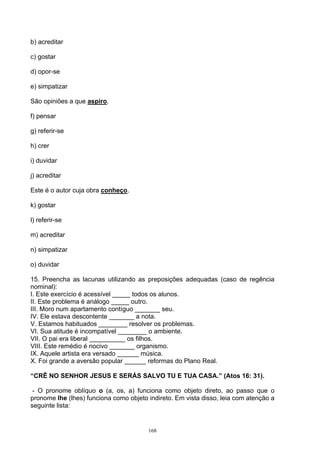 b) acreditar

c) gostar

d) opor-se

e) simpatizar

São opiniões a que aspiro.

f) pensar

g) referir-se

h) crer

i) duvidar

j) acreditar

Este é o autor cuja obra conheço.

k) gostar

l) referir-se

m) acreditar

n) simpatizar

o) duvidar

15. Preencha as lacunas utilizando as preposições adequadas (caso de regência
nominal):
I. Este exercício é acessível _____ todos os alunos.
II. Este problema é análogo _____ outro.
III. Moro num apartamento contíguo _______ seu.
IV. Ele estava descontente _______ a nota.
V. Estamos habituados ________ resolver os problemas.
VI. Sua atitude é incompatível ________ o ambiente.
VII. O pai era liberal __________ os filhos.
VIII. Este remédio é nocivo _______ organismo.
IX. Aquele artista era versado ______ música.
X. Foi grande a aversão popular ______ reformas do Plano Real.

“CRÊ NO SENHOR JESUS E SERÁS SALVO TU E TUA CASA.” (Atos 16: 31).

 - O pronome oblíquo o (a, os, a) funciona como objeto direto, ao passo que o
pronome lhe (lhes) funciona como objeto indireto. Em vista disso, leia com atenção a
seguinte lista:


                                        168
 