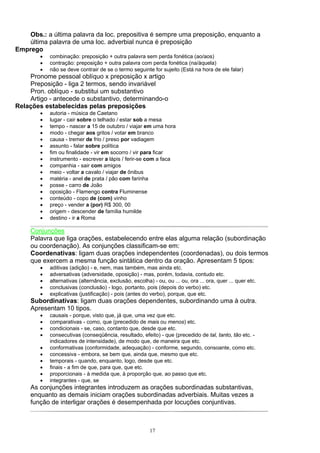 Obs.: a última palavra da loc. prepositiva é sempre uma preposição, enquanto a
    última palavra de uma loc. adverbial nunca é preposição
Emprego
        •   combinação: preposição + outra palavra sem perda fonética (ao/aos)
        •   contração: preposição + outra palavra com perda fonética (na/àquela)
        •   não se deve contrair de se o termo seguinte for sujeito (Está na hora de ele falar)
    Pronome pessoal oblíquo x preposição x artigo
    Preposição - liga 2 termos, sendo invariável
    Pron. oblíquo - substitui um substantivo
    Artigo - antecede o substantivo, determinando-o
Relações estabelecidas pelas preposições
        •   autoria - música de Caetano
        •   lugar - cair sobre o telhado / estar sob a mesa
        •   tempo - nascer a 15 de outubro / viajar em uma hora
        •   modo - chegar aos gritos / votar em branco
        •   causa - tremer de frio / preso por vadiagem
        •   assunto - falar sobre política
        •   fim ou finalidade - vir em socorro / vir para ficar
        •   instrumento - escrever a lápis / ferir-se com a faca
        •   companhia - sair com amigos
        •   meio - voltar a cavalo / viajar de ônibus
        •   matéria - anel de prata / pão com farinha
        •   posse - carro de João
        •   oposição - Flamengo contra Fluminense
        •   conteúdo - copo de (com) vinho
        •   preço - vender a (por) R$ 300, 00
        •   origem - descender de família humilde
        •   destino - ir a Roma

     Conjunções
     Palavra que liga orações, estabelecendo entre elas alguma relação (subordinação
     ou coordenação). As conjunções classificam-se em:
     Coordenativas: ligam duas orações independentes (coordenadas), ou dois termos
     que exercem a mesma função sintática dentro da oração. Apresentam 5 tipos:
        •   aditivas (adição) - e, nem, mas também, mas ainda etc.
        •   adversativas (adversidade, oposição) - mas, porém, todavia, contudo etc.
        •   alternativas (alternância, exclusão, escolha) - ou, ou ... ou, ora ... ora, quer ... quer etc.
        •   conclusivas (conclusão) - logo, portanto, pois (depois do verbo) etc.
        •   explicativas (justificação) - pois (antes do verbo), porque, que etc.
     Subordinativas: ligam duas orações dependentes, subordinando uma à outra.
     Apresentam 10 tipos.
        •   causais - porque, visto que, já que, uma vez que etc.
        •   comparativas - como, que (precedido de mais ou menos) etc.
        •   condicionais - se, caso, contanto que, desde que etc.
        •   consecutivas (conseqüência, resultado, efeito) - que (precedido de tal, tanto, tão etc. -
            indicadores de intensidade), de modo que, de maneira que etc.
        •   conformativas (conformidade, adequação) - conforme, segundo, consoante, como etc.
        •   concessiva - embora, se bem que, ainda que, mesmo que etc.
        •   temporais - quando, enquanto, logo, desde que etc.
        •   finais - a fim de que, para que, que etc.
        •   proporcionais - à medida que, à proporção que, ao passo que etc.
        •   integrantes - que, se
     As conjunções integrantes introduzem as orações subordinadas substantivas,
     enquanto as demais iniciam orações subordinadas adverbiais. Muitas vezes a
     função de interligar orações é desempenhada por locuções conjuntivas.



                                                         17
 