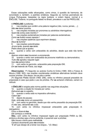 Essas colocações estão alicerçadas, como vimos, à questão de harmonia, de
sonoridade e, também, a padrões sintáticos. Segundo as normas gramaticais da
Língua Portuguesa, baseadas na regra lusitana, a ordem lógica, normal é a
ÊNCLISE. Todavia, no português falado no Brasil, prevalece o uso da PRÓCLISE.

  A PRÓCLISE é preferida:
  4.    nas orações que contêm uma palavra negativa (não, nunca, jamais, ...);
  Não me deixe sozinha.
  5.    nas orações iniciadas por pronomes ou advérbios interrogativos;
  Quem te contou esta mentira ?
  6.    nas orações exclamativas iniciadas por palavras exclamativas;
  Como se iludem esses rapazes !
  7.    nas orações optativas (que exprimem desejo);
  Deus te ilumine!
  8.    nas orações subordinadas:
  Já era tarde, quando me deitei.
  Pedro disse que a ajudou.
  9.    quando o verbo vem antecedido do advérbio, desde que este não tenha
pausa;
  Apenas ontem nos trouxeram a encomenda.
  10. quando o verbo vem antecedido de pronome indefinido ou demonstrativo;
  Tudo me agradou naquele lugar.
  Isso me parece tolice.
  11. com verbo no gerúndio, antecedido pela preposição EM;
  Em se tratando de Física, sou leiga.

   Observações: 1ª) Segundo os autores Cunha & Cintra (1985: 304) e Faraco &
Moura (1998: 563), nas orações coordenadas sindéticas alternativas também deve
ocorrer próclise: Ora dança, ora se põe a cantar.
   2ª) Segundo Platão Savioli (1992: 206), verbo no infinitivo pessoal precedido de
preposição é caso que pede o uso da próclise. Por se acharem infalíveis, caíram no
ridículo.

   A ÊNCLISE é exigida pela norma padrão nas seguintes situações:
   12. quando a oração for iniciada por verbo;
   Detiveram-se no espelho.
   13. quando o verbo está no imperativo afirmativo;
   Calem-se !
   14. depois de pausas;
   Hoje, sinto-me como um passarinho.
   15. com verbo no gerúndio, desde que não venha precedido da preposição EM;
   A mãe saiu, deixando-os a sós.
   16. com verbo no infinitivo impessoal antecedido pela preposição A:
(obrigatório)
   Ficou a observá-los.
   Ele começou a imitá-la.
   Obs.: com verbo no infinitivo impessoal regido por preposição PARA ou DE,
embora a ênclise seja a forma preferida, é possível usar a próclise.
   Não trouxe o bicho para maltratá-lo.
   Cantava docemente para me embalar.
   “E ah! que desejo de a tomar nos braços...” (O. Bilac)

                                        170
 