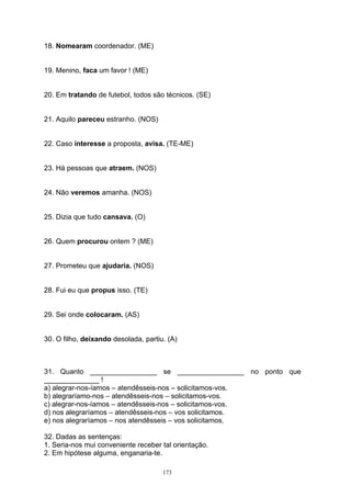 18. Nomearam coordenador. (ME)


19. Menino, faca um favor ! (ME)


20. Em tratando de futebol, todos são técnicos. (SE)


21. Aquilo pareceu estranho. (NOS)


22. Caso interesse a proposta, avisa. (TE-ME)


23. Há pessoas que atraem. (NOS)


24. Não veremos amanha. (NOS)


25. Dizia que tudo cansava. (O)


26. Quem procurou ontem ? (ME)


27. Prometeu que ajudaria. (NOS)


28. Fui eu que propus isso. (TE)


29. Sei onde colocaram. (AS)


30. O filho, deixando desolada, partiu. (A)



31. Quanto _________________ se _________________ no ponto que
______________ !
a) alegrar-nos-íamos – atendêsseis-nos – solicitamos-vos.
b) alegraríamo-nos – atendêsseis-nos – solicitamos-vos.
c) alegrar-nos-íamos – atendêsseis-nos – solicitamos-vos.
d) nos alegraríamos – atendêsseis-nos – vos solicitamos.
e) nos alegraríamos – nos atendêsseis – vos solicitamos.

32. Dadas as sentenças:
1. Seria-nos mui conveniente receber tal orientação.
2. Em hipótese alguma, enganaria-te.

                                      173
 