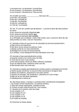c) enviaram-me / os devolverei / prometi-lhes.
d) me enviaram / os devolverei / prometi-lhes.
e) me enviaram / devolvê-los-ei / lhes prometi.

39. Acredito que todos ______________ dizer que não __________________ .
a) lhe irão / se precipite.
b) lhe irão / precipite-se.
c) irão-lhe / se precipite.
d) irão lhe / precipite-se.
e) ir-lhe-ão / se precipite.

40. Em: “É uma dor canalha que te dilacera.”, o pronome átono te está proclítico
ao verbo:
a) por causa da conjunção integrante que.
b) por causa do pronome relativo que.
c) por causa da expressão dor canalha.
d) a afirmação que encabeça o teste está errada, pois o pronome átono te não
está proclítico ao verbo, mas sim mesoclítico.

41. Assinale a frase em que há erro de colocação do pronome pessoal átono.
a) Não amá-lo era impossível.
b) Ele deve vencer porque se esforçou muito.
c) Desejo contar-te um caso interessante.
d) Proteger-te-ia se isso me fosse possível.
e) É verdade, nunca desejaram-lhe tanta felicidade como hoje.

42. Assinale a frase gramaticalmente correta.
a) Quando recebo-o em minha casa, fico feliz.
b) Tudo fez-se como você mandou.
c) Por este processo, teriam-se obtido melhores resultados.
d) Em se tratando disto, podemos contar com ele.
e) Me levantei assim que você saiu.

43. Assinale as opções gramaticalmente corretas quanto à colocação pronominal.
a) Sobre aquela ocorrência, os alunos tinham prevenido-o há alguns dias.
b) Nesta circunstância, amparemo-lo com todo carinho.
c) Quanto ao emprego, não aceitando-o, oferecê-lo-ei a outro amigo.
d) Não sei se me não deves agradecer.
e) Obedeça-lhes e estime-os.

44. Nas frases abaixo, a ênclise e a próclise foram corretamente empregadas:
I. Os miúdos corriam barulhentos, me pedindo dinheiro.
II. Dizia ele cousas engraçadas, coçando-se todo.
III. Ficarei no lugar onde encontro-me. Tem sombra.
IV. Quando me vi sozinho, tremi de medo.
a) nas orações I e II.
b) nas orações III e IV.
c) nas orações I e III.
d) nas orações II e IV.
e) em todas as orações.

45. Examinar as frases abaixo:

                                      175
 