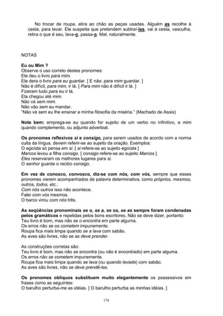 No trocar de roupa, atira ao chão as peças usadas. Alguém as recolhe à
   cesta, para lavar. Ele suspeita que pretendem subtraí-las, vai à cesta, vasculha,
   retira o que é seu, lava-o, passa-o. Mal, naturalmente.



NOTAS

Eu ou Mim ?
Observe o uso correto destes pronomes:
Ele deu o livro para mim.
Ele dera o livro para eu guardar. [ E não: para mim guardar. ]
Não é difícil, para mim, ir lá. [ Para mim não é difícil ir lá. ]
Fizeram tudo para eu ir lá.
Ela chegou até mim.
Não vá sem mim.
Não vão sem eu mandar.
“Não vá sem eu lhe ensinar a minha filosofia da miséria.” (Machado de Assis)

Note bem: emprega-se eu quando for sujeito de um verbo no infinitivo, e mim
quando complemento, ou adjunto adverbial.

Os pronomes reflexivos si e consigo, para serem usados de acordo com a norma
culta da língua, devem referir-se ao sujeito da oração. Exemplos:
O egoísta só pensa em si. [ si refere-se ao sujeito egoísta ]
Marcos levou a filha consigo. [ consigo refere-se ao sujeito Marcos ]
Eles reservaram os melhores lugares para si.
O senhor guarde o recibo consigo.

Em vez de conosco, convosco, diz-se com nós, com vós, sempre que esses
pronomes vierem acompanhados de palavra determinativa, como próprios, mesmos,
outros, todos, etc.:
Com nós outros isso não acontece.
Falei com vós mesmos.
O barco virou com nós três.

As seqüências pronominais se o, se a, se os, se as sempre foram condenadas
pelos gramáticos e repelidas pelos bons escritores. Não se deve dizer, portanto:
Teu livro é bom, mas não se o encontra em parte alguma.
Os erros não se os cometem impunemente.
Roupa fica mais limpa quando se a lava com sabão.
As aves são livres, não se as deve prender.

As construções corretas são:
Teu livro é bom, mas não se encontra (ou não é encontrado) em parte alguma.
Os erros não se cometem impunemente.
Roupa fica mais limpa quando se lava (ou quando lavada) com sabão.
As aves são livres, não se deve prendê-las.

Os pronomes oblíquos substituem muito elegantemente os possessivos em
frases como as seguintes:
O barulho perturba-me as idéias. [ O barulho perturba as minhas idéias. ]

                                        178
 