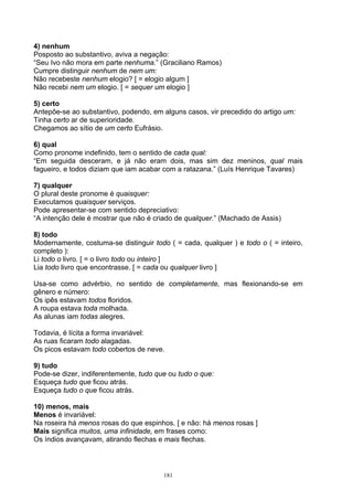 4) nenhum
Posposto ao substantivo, aviva a negação:
“Seu Ivo não mora em parte nenhuma.” (Graciliano Ramos)
Cumpre distinguir nenhum de nem um:
Não recebeste nenhum elogio? [ = elogio algum ]
Não recebi nem um elogio. [ = sequer um elogio ]

5) certo
Antepõe-se ao substantivo, podendo, em alguns casos, vir precedido do artigo um:
Tinha certo ar de superioridade.
Chegamos ao sítio de um certo Eufrásio.

6) qual
Como pronome indefinido, tem o sentido de cada qual:
“Em seguida desceram, e já não eram dois, mas sim dez meninos, qual mais
fagueiro, e todos diziam que iam acabar com a ratazana.” (Luís Henrique Tavares)

7) qualquer
O plural deste pronome é quaisquer:
Executamos quaisquer serviços.
Pode apresentar-se com sentido depreciativo:
“A intenção dele é mostrar que não é criado de qualquer.” (Machado de Assis)

8) todo
Modernamente, costuma-se distinguir todo ( = cada, qualquer ) e todo o ( = inteiro,
completo ):
Li todo o livro. [ = o livro todo ou inteiro ]
Lia todo livro que encontrasse. [ = cada ou qualquer livro ]

Usa-se como advérbio, no sentido de completamente, mas flexionando-se em
gênero e número:
Os ipês estavam todos floridos.
A roupa estava toda molhada.
As alunas iam todas alegres.

Todavia, é lícita a forma invariável:
As ruas ficaram todo alagadas.
Os picos estavam todo cobertos de neve.

9) tudo
Pode-se dizer, indiferentemente, tudo que ou tudo o que:
Esqueça tudo que ficou atrás.
Esqueça tudo o que ficou atrás.

10) menos, mais
Menos é invariável:
Na roseira há menos rosas do que espinhos. [ e não: há menos rosas ]
Mais significa muitos, uma infinidade, em frases como:
Os índios avançavam, atirando flechas e mais flechas.



                                        181
 