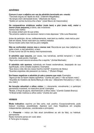 ADVÉRBIO

Comum é usar o adjetivo em vez do advérbio terminado em –mente:
“Tancredo ergueu-se rápido do divã.” (Valentim Magalhães)
“As lanças eram demasiado leves.” (Machado de Assis)
“Súbito um sorriso iluminou-lhe a face.” (José Mauro de Vasconcelos)

Os comparativos sintéticos melhor (mais bem) e pior (mais mal), maior e
menor (mais pequeno), é óbvio, são invariáveis:
Vamos indo melhor.
As coisas andam pior do que antes.
“No próximo caderno vou escrever menor e mais depressa.” (Oto Lara Resende)

Antes de particípio, diz-se, indiferentemente, mais bem ou melhor, mais mal ou pior:
Dali em diante, fomos mais bem (ou melhor) tratados.
Nunca recebi carta mais mal (ou pior) redigida.

Não se confundam menos mau e menos mal. Recorde-se que mau (adjetivo) se
opõe a bom, e mal (advérbio), a bem:
O mau humor de Gil me deixou mal impressionada.

O advérbio aqui assume, por vezes, nas narrativas, sentido temporal ( = neste
momento, neste ponto). Exemplo:
“Aqui uma nuvem escura envolveu-lhe o espírito.” (Aníbal Machado)

O advérbio não aparece, sobretudo em frases exclamativas, despojado de sua
significação, como simples expletivo. Exemplos:
“Que doce a vida não era nessa risonha manhã!” (Casimiro de Abreu)
“Quantas angústias não passaram os manos...!” (Rubem Braga)

Em frases negativas o advérbio já vale o mesmo que mais. Exemplos:
“Agora já não se fazem destes aparelhos.” (Carlos de Laet) [ = não se fazem mais ]
“Arquiteto do mosteiro de Santa Maria já o não sou.” (Alexandre Herculano) [ = não o
sou mais ]

Na locução adverbial a olhos vistos ( = claramente, visivelmente ) o particípio
permanece invariável, no masculino plural. Exemplos:
“Muitas, à força de jejuns, desmedravam a olhos vistos.” (Camilo Castelo Branco)
“O Brasil então medrava a olhos vistos.” (Carlos de Laet)


VERBOS

Modo indicativo: exprime um fato certo, real, positivo. Excepcionalmente, pode
traduzir incerteza, possibilidade. Aparece com mais freqüência em orações
independentes (absolutas, coordenadas e principais).

1 – Presente – indica um fato atual (simultâneo ao ato da fala), ou habitual,
permanente:
Neste momento penso em você, leitor.
A Terra gira no espaço.


                                         182
 