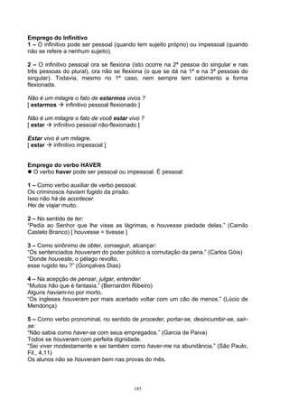 Emprego do Infinitivo
1 – O infinitivo pode ser pessoal (quando tem sujeito próprio) ou impessoal (quando
não se refere a nenhum sujeito).

2 – O infinitivo pessoal ora se flexiona (isto ocorre na 2ª pessoa do singular e nas
três pessoas do plural), ora não se flexiona (o que se dá na 1ª e na 3ª pessoas do
singular). Todavia, mesmo no 1ª caso, nem sempre tem cabimento a forma
flexionada.

Não é um milagre o fato de estarmos vivos ?
[ estarmos   infinitivo pessoal flexionado ]

Não é um milagre o fato de você estar vivo ?
[ estar  infinitivo pessoal não-flexionado ]

Estar vivo é um milagre.
[ estar   infinitivo impessoal ]


Emprego do verbo HAVER
 O verbo haver pode ser pessoal ou impessoal. É pessoal:

1 – Como verbo auxiliar de verbo pessoal.
Os criminosos haviam fugido da prisão.
Isso não há de acontecer.
Hei de viajar muito.

2 – No sentido de ter:
“Pedia ao Senhor que lhe visse as lágrimas, e houvesse piedade delas.” (Camilo
Castelo Branco) [ houvesse = tivesse ]

3 – Como sinônimo de obter, conseguir, alcançar:
“Os sentenciados houveram do poder público a comutação da pena.” (Carlos Góis)
“Donde houveste, o pélago revolto,
esse rugido teu ?” (Gonçalves Dias)

4 – Na acepção de pensar, julgar, entender:
“Muitos hão que é fantasia.” (Bernardim Ribeiro)
Alguns haviam-no por morto.
“Os ingleses houveram por mais acertado voltar com um cão de menos.” (Lúcio de
Mendonça)

5 – Como verbo pronominal, no sentido de proceder, portar-se, desincumbir-se, sair-
se:
“Não sabia como haver-se com seus empregados.” (Garcia de Paiva)
Todos se houveram com perfeita dignidade.
“Sei viver modestamente e sei também como haver-me na abundância.” (São Paulo,
Fil., 4,11)
Os alunos não se houveram bem nas provas do mês.



                                        185
 