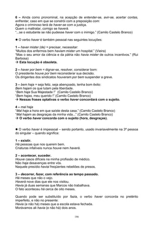 6 – Ainda como pronominal, na acepção de entender-se, avir-se, acertar contas,
enfrentar, caso em que se constrói com a preposição com:
Agora o criminoso terá de haver-se com a justiça.
Quem o maltratar, comigo se haverá.
“...se o estudante se não pudesse haver com o inimigo.” (Camilo Castelo Branco)

  O verbo haver é também pessoal nas seguintes locuções:

1 – haver mister (de) = precisar, necessitar:
“Muitos dos enfermos bem haviam mister um hospital.” (Vieira)
“Mas o seu amor da ciência e da pátria não havia mister de outros incentivos.” (Rui
Barbosa)
   Esta locução é obsoleta.

2 – haver por bem = dignar-se, resolver, considerar bom:
O presidente houve por bem reconsiderar sua decisão.
Os dirigentes dos sindicatos houveram por bem suspender a greve.

3 – bem haja = seja feliz, seja abençoado, tenha bom êxito:
Bem hajam os que lutam pela liberdade.
“Bem haja Sua Majestade !” (Camilo Castelo Branco)
“Bem hajas, meu querido !” (Camilo Castelo Branco)
   Nessas frases optativas o verbo haver concordará com o sujeito.

4 – mal haja
“Mal haja a hora em que saíste desta casa.” (Camilo Castelo Branco)
“Mal hajam as desgraças da minha vida...” (Camilo Castelo Branco)
   O verbo haver concorda com o sujeito (hora, desgraças).


  O verbo haver é impessoal – sendo portanto, usado invariavelmente na 3ª pessoa
do singular – quando significa:

1 – existir.
Há pessoas que nos querem bem.
Criaturas infalíveis nunca houve nem haverá.

2 – acontecer, suceder.
Houve casos difíceis na minha profissão de médico.
Não haja desavenças entre vós.
Naquele presídio haviai freqüentes rebeliões de presos.

3 – decorrer, fazer, com referência ao tempo passado.
Há meses que não o vejo.
Haverá nove dias que ele nos visitou.
Havia já duas semanas que Marcos não trabalhava.
O fato aconteceu há cerca de oito meses.

Quando pode ser substituído por fazia, o verbo haver concorda no pretérito
imperfeito, e não no presente:
Havia (e não há) meses que a escola estava fechada.
Morávamos ali havia (e não há) dois anos.

                                        186
 