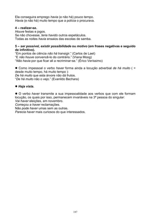 Ela conseguira emprego havia (e não há) pouco tempo.
Havia (e não há) muito tempo que a polícia o procurava.

4 – realizar-se.
Houve festas e jogos.
Se não chovesse, teria havido outros espetáculos.
Todas as noites havia ensaios das escolas de samba.

5 – ser possível, existir possibilidade ou motivo (em frases negativas e seguido
de infinitivo).
“Em pontos de ciência não há transigir.” (Carlos de Laet)
“E não houve convencê-lo do contrário.” (Viana Moog)
“Não havia por que ficar ali a recriminar-se.” (Érico Veríssimo)

  Como impessoal o verbo haver forma ainda a locução adverbial de há muito ( =
desde muito tempo, há muito tempo ):
De há muito que esta árvore não dá frutos.
“De há muito não o vejo.” (Evanildo Bechara)

  Haja vista.

   O verbo haver transmite a sua impessoalidade aos verbos que com ele formam
locução, os quais por isso, permanecem invariáveis na 3ª pessoa do singular:
Vai haver eleições, em novembro.
Começou a haver reclamações.
Não pode haver umas sem as outras.
Parecia haver mais curiosos do que interessados.




                                        187
 