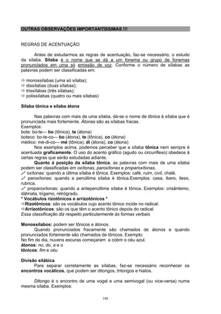 OUTRAS OBSERVAÇÕES IMPORTANTÍSSIMAS !!!


REGRAS DE ACENTUAÇÃO

      Antes de estudarmos as regras de acentuação, faz-se necessário, o estudo
da sílaba. Sílaba é o nome que se dá a um fonema ou grupo de fonemas
pronunciados em uma só emissão de voz. Conforme o número de sílabas as
palavras podem ser classificadas em:

  monossílabas (uma só sílaba);
  dissílabas (duas sílabas);
  trissílabas (três sílabas);
  polissílabas (quatro ou mais sílabas)

Sílaba tônica e sílaba átona

       Nas palavras com mais de uma sílaba, dá-se o nome de tônica à sílaba que é
pronunciada mais fortemente. Átonas são as sílabas fracas.
Exemplos:
bote: bo-te— bo (tônica), te (átona)
boteco: bo-te-co— bo (átona), te (tônica), co (átona)
médico: mé-di-co— mé (tônica), di (átona), co (átona)
       Nos exemplos acima, podemos perceber que a sílaba tônica nem sempre é
acentuada graficamente. O uso do acento gráfico (agudo ou circunflexo) obedece à
certas regras que serão estudadas adiante.
       Quanto à posição da sílaba tônica, as palavras com mais de uma sílaba
podem ser classificadas em oxítonas, paroxítonas e proparoxítonas.
   oxítonas: quando a última sílaba é tônica. Exemplos: café, ruim, civil, chalé.
   paroxítonas: quando a penúltima sílaba é tônica.Exemplos: casa, ibero, ileso,
rubrica.
   proparoxítonas: quando a antepenúltima sílaba é tônica. Exemplos: crisântemo,
dálmata, bígamo, retrógrado.
* Vocábulos rizotônicos e arrizotônicos *
  Rizotônicos: são os vocábulos cujo acento tônico incide no radical.
  Arrizotônicos: são os que têm o acento tônico depois do radical.
Essa classificação diz respeito particularmente às formas verbais

Monossílabos: podem ser tônicos e átonos.
      Quando pronunciados fracamente são chamados de átonos e quando
pronunciados fortemente são chamados de tônicos. Exemplo:
No fim do dia, nuvens escuras começaram a cobrir o céu azul.
átonos: no, do, a e o
tônicos: fim e céu

Divisão silábica
      Para separar corretamente as sílabas, faz-se necessário reconhecer os
encontros vocálicos, que podem ser ditongos, tritongos e hiatos.

    Ditongo é o encontro de uma vogal e uma semivogal (ou vice-versa) numa
mesma sílaba. Exemplos:

                                          188
 