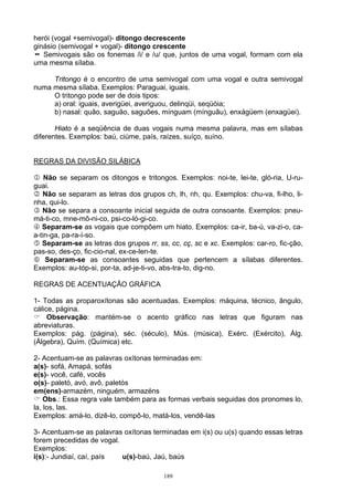 herói (vogal +semivogal)- ditongo decrescente
ginásio (semivogal + vogal)- ditongo crescente
   Semivogais são os fonemas /i/ e /u/ que, juntos de uma vogal, formam com ela
uma mesma sílaba.

     Tritongo é o encontro de uma semivogal com uma vogal e outra semivogal
numa mesma sílaba. Exemplos: Paraguai, iguais.
     O tritongo pode ser de dois tipos:
     a) oral: iguais, averigüei, averiguou, delinqüi, seqüóia;
     b) nasal: quão, saguão, saguões, mínguam (mínguãu), enxágüem (enxagüei).

       Hiato é a seqüência de duas vogais numa mesma palavra, mas em sílabas
diferentes. Exemplos: baú, ciúme, país, raízes, suíço, suíno.


REGRAS DA DIVISÃO SILÁBICA

1 Não se separam os ditongos e tritongos. Exemplos: noi-te, lei-te, gló-ria, U-ru-
guai.
2 Não se separam as letras dos grupos ch, lh, nh, qu. Exemplos: chu-va, fi-lho, li-
nha, qui-lo.
3 Não se separa a consoante inicial seguida de outra consoante. Exemplos: pneu-
má-ti-co, mne-mô-ni-co, psi-co-ló-gi-co.
4 Separam-se as vogais que compõem um hiato. Exemplos: ca-ir, ba-ú, va-zi-o, ca-
a-tin-ga, pa-ra-í-so.
5 Separam-se as letras dos grupos rr, ss, cc, cç, sc e xc. Exemplos: car-ro, fic-ção,
pas-so, des-ço, fic-cio-nal, ex-ce-len-te.
6 Separam-se as consoantes seguidas que pertencem a sílabas diferentes.
Exemplos: au-tóp-si, por-ta, ad-je-ti-vo, abs-tra-to, dig-no.

REGRAS DE ACENTUAÇÃO GRÁFICA

1- Todas as proparoxítonas são acentuadas. Exemplos: máquina, técnico, ângulo,
cálice, página.
     Observação: mantém-se o acento gráfico nas letras que figuram nas
abreviaturas.
Exemplos: pág. (página), séc. (século), Mús. (música), Exérc. (Exército), Álg.
(Álgebra), Quím. (Química) etc.

2- Acentuam-se as palavras oxítonas terminadas em:
a(s)- sofá, Amapá, sofás
e(s)- você, café, vocês
o(s)- paletó, avó, avô, paletós
em(ens)-armazém, ninguém, armazéns
    Obs.: Essa regra vale também para as formas verbais seguidas dos pronomes lo,
la, los, las.
Exemplos: amá-lo, dizê-lo, compô-lo, matá-los, vendê-las

3- Acentuam-se as palavras oxítonas terminadas em i(s) ou u(s) quando essas letras
forem precedidas de vogal.
Exemplos:
i(s):- Jundiaí, caí, país  u(s)-baú, Jaú, baús

                                         189
 