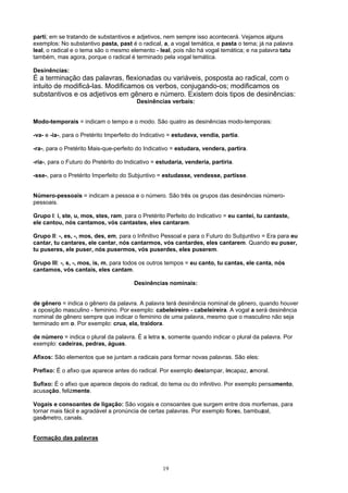 parti; em se tratando de substantivos e adjetivos, nem sempre isso acontecerá. Vejamos alguns
exemplos: No substantivo pasta, past é o radical, a, a vogal temática, e pasta o tema; já na palavra
leal, o radical e o tema são o mesmo elemento - leal, pois não há vogal temática; e na palavra tatu
também, mas agora, porque o radical é terminado pela vogal temática.

Desinências:
É a terminação das palavras, flexionadas ou variáveis, posposta ao radical, com o
intuito de modificá-las. Modificamos os verbos, conjugando-os; modificamos os
substantivos e os adjetivos em gênero e número. Existem dois tipos de desinências:
                                         Desinências verbais:


Modo-temporais = indicam o tempo e o modo. São quatro as desinências modo-temporais:

-va- e -ia-, para o Pretérito Imperfeito do Indicativo = estudava, vendia, partia.

-ra-, para o Pretérito Mais-que-perfeito do Indicativo = estudara, vendera, partira.

-ria-, para o Futuro do Pretérito do Indicativo = estudaria, venderia, partiria.

-sse-, para o Pretérito Imperfeito do Subjuntivo = estudasse, vendesse, partisse.


Número-pessoais = indicam a pessoa e o número. São três os grupos das desinências número-
pessoais.

Grupo I: i, ste, u, mos, stes, ram, para o Pretérito Perfeito do Indicativo = eu cantei, tu cantaste,
ele cantou, nós cantamos, vós cantastes, eles cantaram.

Grupo II: -, es, -, mos, des, em, para o Infinitivo Pessoal e para o Futuro do Subjuntivo = Era para eu
cantar, tu cantares, ele cantar, nós cantarmos, vós cantardes, eles cantarem. Quando eu puser,
tu puseres, ele puser, nós pusermos, vós puserdes, eles puserem.

Grupo III: -, s, -, mos, is, m, para todos os outros tempos = eu canto, tu cantas, ele canta, nós
cantamos, vós cantais, eles cantam.

                                        Desinências nominais:


de gênero = indica o gênero da palavra. A palavra terá desinência nominal de gênero, quando houver
a oposição masculino - feminino. Por exemplo: cabeleireiro - cabeleireira. A vogal a será desinência
nominal de gênero sempre que indicar o feminino de uma palavra, mesmo que o masculino não seja
terminado em o. Por exemplo: crua, ela, traidora.

de número = indica o plural da palavra. É a letra s, somente quando indicar o plural da palavra. Por
exemplo: cadeiras, pedras, águas.

Afixos: São elementos que se juntam a radicais para formar novas palavras. São eles:

Prefixo: É o afixo que aparece antes do radical. Por exemplo destampar, incapaz, amoral.

Sufixo: É o afixo que aparece depois do radical, do tema ou do infinitivo. Por exemplo pensamento,
acusação, felizmente.

Vogais e consoantes de ligação: São vogais e consoantes que surgem entre dois morfemas, para
tornar mais fácil e agradável a pronúncia de certas palavras. Por exemplo flores, bambuzal,
gasômetro, canais.


Formação das palavras




                                                   19
 