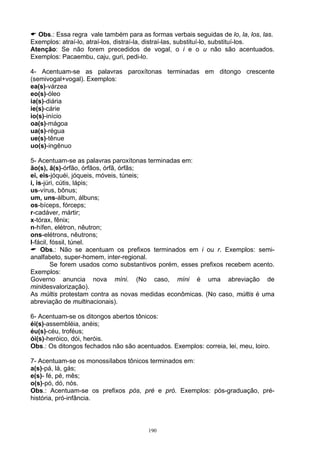 Obs.: Essa regra vale também para as formas verbais seguidas de lo, la, los, las.
Exemplos: atraí-lo, atraí-los, distraí-la, distraí-las, substituí-lo, substituí-los.
Atenção: Se não forem precedidos de vogal, o i e o u não são acentuados.
Exemplos: Pacaembu, caju, guri, pedi-lo.

4- Acentuam-se as palavras paroxítonas terminadas em ditongo crescente
(semivogal+vogal). Exemplos:
ea(s)-várzea
eo(s)-óleo
ia(s)-diária
ie(s)-cárie
io(s)-início
oa(s)-mágoa
ua(s)-régua
ue(s)-tênue
uo(s)-ingênuo

5- Acentuam-se as palavras paroxítonas terminadas em:
ão(s), ã(s)-órfão, órfãos, órfã, órfãs;
ei, eis-jóquéi, jóqueis, móveis, túneis;
i, is-júri, cútis, lápis;
us-vírus, bônus;
um, uns-álbum, álbuns;
os-bíceps, fórceps;
r-cadáver, mártir;
x-tórax, fênix;
n-hífen, elétron, nêutron;
ons-elétrons, nêutrons;
l-fácil, fóssil, túnel.
     Obs.: Não se acentuam os prefixos terminados em i ou r. Exemplos: semi-
analfabeto, super-homem, inter-regional.
         Se forem usados como substantivos porém, esses prefixos recebem acento.
Exemplos:
Governo anuncia nova míni. (No caso, míni é uma abreviação de
minidesvalorização).
As múltis protestam contra as novas medidas econômicas. (No caso, múltis é uma
abreviação de multinacionais).

6- Acentuam-se os ditongos abertos tônicos:
éi(s)-assembléia, anéis;
éu(s)-céu, troféus;
ói(s)-heróico, dói, heróis.
Obs.: Os ditongos fechados não são acentuados. Exemplos: correia, lei, meu, loiro.

7- Acentuam-se os monossílabos tônicos terminados em:
a(s)-pá, lá, gás;
e(s)- fé, pé, mês;
o(s)-pó, dó, nós.
Obs.: Acentuam-se os prefixos pós, pré e pró. Exemplos: pós-graduação, pré-
história, pró-infância.



                                        190
 