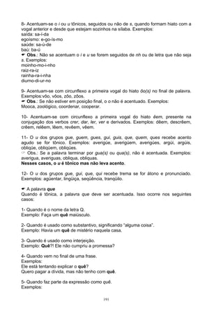 8- Acentuam-se o i ou u tônicos, seguidos ou não de s, quando formam hiato com a
vogal anterior e desde que estejam sozinhos na sílaba. Exemplos:
saída: sa-í-da
egoísmo: e-go-ís-mo
saúde: sa-ú-de
baú: ba-ú
   Obs.: Não se acentuam o i e u se forem seguidos de nh ou de letra que não seja
s. Exemplos:
moinho-mo-i-nho
raiz-ra-iz
rainha-ra-i-nha
diurno-di-ur-no

9- Acentuam-se com circunflexo a primeira vogal do hiato ôo(s) no final de palavra.
Exemplos:vôo, vôos, zôo, zôos.
   Obs.: Se não estiver em posição final, o o não é acentuado. Exemplos:
Mooca, zoológico, coordenar, cooperar.

10- Acentuam-se com circunflexo a primeira vogal do hiato êem, presente na
conjugação dos verbos crer, dar, ler, ver e derivados. Exemplos: dêem, descrêem,
crêem, relêem, lêem, revêem, vêem.

11- O u dos grupos gue, guem, gues, gui, guis, que, quem, ques recebe acento
agudo se for tônico. Exemplos: averigúe, averigúem, averigúes, argúi, argúis,
obliqúe, obliqúem, obliqúes.
   Obs.: Se a palavra terminar por gua(s) ou qua(s), não é acentuada. Exemplos:
averigua, averiguas, obliqua, obliquas.
Nesses casos, o u é tônico mas não leva acento.

12- O u dos grupos gue, gui, que, qui recebe trema se for átono e pronunciado.
Exemplos: agüentar, lingüiça, seqüência, tranqüilo.

  A palavra que
Quando é tônica, a palavra que deve ser acentuada. Isso ocorre nos seguintes
casos:

1- Quando é o nome da letra Q.
Exemplo: Faça um quê maiúsculo.

2- Quando é usado como substantivo, significando “alguma coisa”.
Exemplo: Havia um quê de mistério naquela casa.

3- Quando é usado como interjeição.
Exemplo: Quê?! Ele não cumpriu a promessa?

4- Quando vem no final de uma frase.
Exemplos:
Ele está tentando explicar o quê?
Quero pagar a dívida, mas não tenho com quê.

5- Quando faz parte da expressão como quê.
Exemplos:

                                        191
 