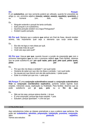 01)                                                                       Porquê:
É um substantivo, por isso somente poderá ser utilizado, quando for precedido de
artigo (o, os), pronome adjetivo (meu(s), este(s), esse(s), aquele(s), quanto(s)...)
ou            numeral           (um,          dois,          três,         quatro).

Ex.
      •   Ninguém entende o porquê de tanta confusão.
      •   Este porquê é um substantivo.
      •   Quantos porquês existem na Língua Portuguesa?
      •   Existem quatro porquês.


02) Por quê: Sempre que a palavra que estiver em final de frase, deverá receber
acento, não importando qual seja o elemento que surja antes dela.

Ex.
      •   Ela não me ligou e nem disse por quê.
      •   Você está rindo de quê?
      •   Você veio aqui para quê?


03) Por que: Usa-se por que, quando houver a junção da preposição por com o
pronome interrogativo que ou com o pronome relativo que. Para facilitar, dizemos
que se pode substituí-lo por: por qual razão, pelo qual, pela qual, pelos quais,
pelas                     quais,                    por                     qual.

Ex.
      •   Por que não me disse a verdade? = por qual razão
      •   Gostaria de saber por que não me disse a verdade. = por qual razão
      •   As causas por que discuti com ele são particulares. = pelas quais
      •   Ester é a mulher por que vivo. = pela qual


04) Porque: É uma conjunção subordinativa causal ou conjunção subordinativa
final ou conjunção coordenativa explicativa, portanto estará ligando duas
orações, indicando causa, explicação ou finalidade. Para facilitar, dizemos que se
pode    substituí-lo  por    já    que,    pois     ou    a      fim     de   que.

Ex.
      •   Não saí de casa, porque estava doente. = já que
      •   É uma conjunção, porque liga duas orações. = pois
      •   Estudem, porque aprendam. = a fim de que



A PALAVRA QUE

Aqui estudaremos todas as classes gramaticais a que a palavra que pertence. Ela
pode ser substantivo, advérbio, preposição, interjeição, pronome, conjunção,
além                  de                  partícula                  expletiva.
Vamos aos estudos:

                                           193
 