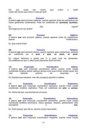 Por     que     vocês      não       vieram      aqui        ontem        à    noite?
Vocês não vieram aqui ontem à noite por quê?


07)                            Pronome                              Indefinido:
A palavra que será pronome indefinido, quando aparecer antes de substantivos em
frases geralmente exclamativas. Pode ser substituída por quanto(s), quanta(s).

Ex.                                  Que                                      sujeira!!
Que bagunça em seu quarto!


08)                         Pronome                              Adjetivo:
A palavra que será pronome adjetivo, quando aparecer antes de substantivos,
apenas                                                       modificando-o.

Ex. Que mulher linda!!


09)                             Pronome                                Relativo:
A palavra que será pronome relativo, quando aparecer após substantivos, podendo
ser   substituída   por  o     qual,    a   qual,   os    quais,    as    quais.

Ex. Julguei belíssima a garota que (= a qual) você                   me   apresentou.
Os problemas por que (= pelos quais) passamos foram terríveis.


10)               Conjunção                 Coordenativa                  Aditiva:
A palavra que será conjunção coordenativa aditiva, quando iniciar oração
coordenada sindética aditiva; aparece sempre entre duas formas verbais iguais; tem
valor        bastante           próximo          da         conjunção            e.

Ex. Estudava que estudava, mas não conseguia assimilar a matéria.


11)            Conjunção               Coordenativa             Explicativa:
A palavra que será conjunção coordenativa explicativa, quando iniciar oração
coordenada sindética explicativa. Pode ser substituída por pois ou porque.

Ex. Venha até aqui, que precisamos conversar.


12)            Conjunção                Coordenativa               Adversativa:
A palavra que será conjunção coordenativa adversativa, quando iniciar oração
coordenada sindética adversativa. Indica oposição, ressalva, apresentando valor
equivalente                               a                               mas.

Ex. Outra pessoa, que não eu, deveria cumprir essa tarefa.


13)           Conjunção              Subordinativa               Integrante:
A palavra que será conjunção subordinativa integrante, quando iniciar oração

                                        195
 