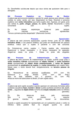 Ex. Genofretildo suicidou-se depois que seus sócios se queixaram dele para o
advogado.


04)       Pronome       Expletivo       ou        Pronome        de      Realce:
A palavra se será pronome expletivo, quando for usado apenas para reforçar a idéia
contida no verbo, sendo, por isso, dispensável na frase. Ocorrerá o pronome
expletivo com verbo intransitivo que tenha sujeito claro. Aparece, em geral, junto
aos verbos ir, partir, chegar, passar, rir, sorrir, morrer. Novamente o verbo
concordará                    com                     o                   sujeito.

Ex.       As       nossas      esperanças        foram-se         para       sempre.
As                  meninas               sorriram-se                    agradecidas.
"Vai-se a primeira pomba despertada". (Raimundo Correia)


05)                            Pronome                              Apassivador:
A palavra se será pronome apassivador, quando formar, junto de um verbo
transitivo direto, a voz passiva sintética, que pode ser transformada em passiva
analítica; indica que o sujeito é paciente e com ele concorda.

Ex. Compram-se carros usados. = Carros usados são comprados.
Esperou-se o tempo necessário. = O tempo necessário foi esperado.
Alugam-se  casas  na  praia.  =  Casas na  praia   são  alugadas.


06)       Pronome          de       Indeterminação          do        Sujeito:
A palavra se será pronome de indeterminação do sujeito, quando surgir junto a
verbo transitivo indireto acompanhado de objeto indireto, a verbo transitivo
direto acompanhado de objeto direto preposicionado, a verbo de ligação
acompanhado de predicativo do sujeito e a verbo intransitivo sem sujeito claro.
Nesse caso, o verbo deverá ficar, obrigatoriamente, na terceira pessoa do
singular.

Ex.    Necessita-se      de       pessoas     qualificadas.     (VTI   com    OI)
Estima-se      a      Jorge        Amado.       (VTD        com      OD    Prep.)
Aqui    se     está    satisfeito     com     o     governo.     (VL   com   PS)
Ainda se morre de tuberculose no Brasil. (VI sem sujeito claro)


07)                                Sujeito                                Acusativo:
A palavra se será sujeito acusativo quando aparecer em estruturas formadas pelos
auxiliares causativos fazer, mandar e deixar e pelos auxiliares sensitivos ver, ouvir,
sentir..., seguidos de objeto direto na forma de oração reduzida (verbo no infinitivo
ou                                    no                                    gerúndio).

Ex.         Ela         deixou-se            levar        pelo             namorado.
Nós            a          vimos             virando           a              esquina.
O      gerente      mandou     o        garoto     buscar     os         documentos.

Quando o sujeito acusativo for representado por um substantivo plural, o verbo no
infinitivo tanto    poderá      ficar   no    singular   quanto     no      plural.

                                         197
 
