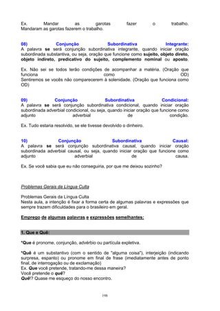 Ex.      Mandar          as        garotas             fazer       o       trabalho.
Mandaram as garotas fazerem o trabalho.


08)             Conjunção                 Subordinativa               Integrante:
A palavra se será conjunção subordinativa integrante, quando iniciar oração
subordinada substantiva, ou seja, oração que funcione como sujeito, objeto direto,
objeto indireto, predicativo do sujeito, complemento nominal ou aposto.

Ex. Não sei se todos terão condições de acompanhar a matéria. (Oração que
funciona                             como                                OD)
Sentiremos se vocês não comparecerem à solenidade. (Oração que funciona como
OD)


09)            Conjunção                  Subordinativa                Condicional:
A palavra se será conjunção subordinativa condicional, quando iniciar oração
subordinada adverbial condicional, ou seja, quando iniciar oração que funcione como
adjunto                  adverbial                    de                   condição.

Ex. Tudo estaria resolvido, se ele tivesse devolvido o dinheiro.


10)              Conjunção                 Subordinativa                Causal:
A palavra se será conjunção subordinativa causal, quando iniciar oração
subordinada adverbial causal, ou seja, quando iniciar oração que funcione como
adjunto                  adverbial                   de                  causa.

Ex. Se você sabia que eu não conseguiria, por que me deixou sozinho?



Problemas Gerais da Língua Culta

Problemas Gerais da Língua Culta
Nesta aula, a intenção é fixar a forma certa de algumas palavras e expressões que
sempre trazem dificuldades para o brasileiro em geral.

Emprego de algumas palavras e expressões semelhantes:


1. Que e Quê:

*Que é pronome, conjunção, advérbio ou partícula expletiva.

*Quê é um substantivo (com o sentido de "alguma coisa"), interjeição (indicando
surpresa, espanto) ou pronome em final de frase (imediatamente antes de ponto
final, de interrogação ou de exclamação)
Ex. Que você pretende, tratando-me dessa maneira?
Você pretende o quê?
Quê!? Quase me esqueço do nosso encontro.


                                          198
 