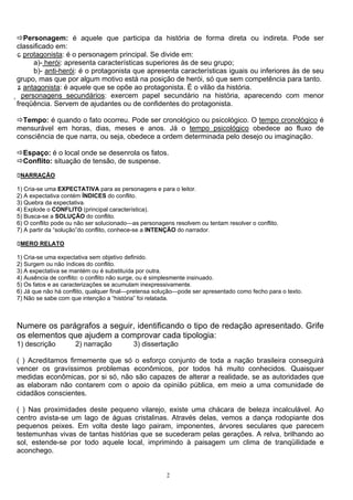 Personagem: é aquele que participa da história de forma direta ou indireta. Pode ser
 classificado em:
 ɕ protagonista: é o personagem principal. Se divide em:
       a)- herói: apresenta características superiores às de seu grupo;
       b)- anti-herói: é o protagonista que apresenta características iguais ou inferiores às de seu
 grupo, mas que por algum motivo está na posição de herói, só que sem competência para tanto.
 ʑ antagonista: é aquele que se opõe ao protagonista. É o vilão da história.
̥ personagens secundários: exercem papel secundário na história, aparecendo com menor
 freqüência. Servem de ajudantes ou de confidentes do protagonista.

  Tempo: é quando o fato ocorreu. Pode ser cronológico ou psicológico. O tempo cronológico é
mensurável em horas, dias, meses e anos. Já o tempo psicológico obedece ao fluxo de
consciência de que narra, ou seja, obedece a ordem determinada pelo desejo ou imaginação.

  Espaço: é o local onde se desenrola os fatos.
  Conflito: situação de tensão, de suspense.
 NARRAÇÃO

1) Cria-se uma EXPECTATIVA para as personagens e para o leitor.
2) A expectativa contém ÍNDICES do conflito.
3) Quebra da expectativa.
4) Explode o CONFLITO (principal característica).
5) Busca-se a SOLUÇÃO do conflito.
6) O conflito pode ou não ser solucionado—as personagens resolvem ou tentam resolver o conflito.
7) A partir da “solução”do conflito, conhece-se a INTENÇÃO do narrador.

 MERO RELATO

1) Cria-se uma expectativa sem objetivo definido.
2) Surgem ou não índices do conflito.
3) A expectativa se mantém ou é substituída por outra.
4) Ausência de conflito: o conflito não surge, ou é simplesmente insinuado.
5) Os fatos e as caracterizações se acumulam inexpressivamente.
6) Já que não há conflito, qualquer final—pretensa solução—pode ser apresentado como fecho para o texto.
7) Não se sabe com que intenção a “história” foi relatada.



Numere os parágrafos a seguir, identificando o tipo de redação apresentado. Grife
os elementos que ajudem a comprovar cada tipologia:
1) descrição         2) narração          3) dissertação

( ) Acreditamos firmemente que só o esforço conjunto de toda a nação brasileira conseguirá
vencer os gravíssimos problemas econômicos, por todos há muito conhecidos. Quaisquer
medidas econômicas, por si só, não são capazes de alterar a realidade, se as autoridades que
as elaboram não contarem com o apoio da opinião pública, em meio a uma comunidade de
cidadãos conscientes.

( ) Nas proximidades deste pequeno vilarejo, existe uma chácara de beleza incalculável. Ao
centro avista-se um lago de águas cristalinas. Através delas, vemos a dança rodopiante dos
pequenos peixes. Em volta deste lago pairam, imponentes, árvores seculares que parecem
testemunhas vivas de tantas histórias que se sucederam pelas gerações. A relva, brilhando ao
sol, estende-se por todo aquele local, imprimindo à paisagem um clima de tranqüilidade e
aconchego.


                                                       2
 