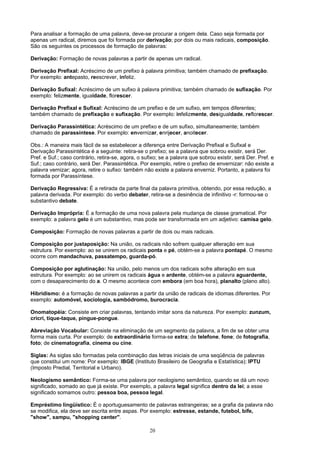 Para analisar a formação de uma palavra, deve-se procurar a origem dela. Caso seja formada por
apenas um radical, diremos que foi formada por derivação; por dois ou mais radicais, composição.
São os seguintes os processos de formação de palavras:

Derivação: Formação de novas palavras a partir de apenas um radical.

Derivação Prefixal: Acréscimo de um prefixo à palavra primitiva; também chamado de prefixação.
Por exemplo: antepasto, reescrever, infeliz.

Derivação Sufixal: Acréscimo de um sufixo à palavra primitiva; também chamado de sufixação. Por
exemplo: felizmente, igualdade, florescer.

Derivação Prefixal e Sufixal: Acréscimo de um prefixo e de um sufixo, em tempos diferentes;
também chamado de prefixação e sufixação. Por exemplo: infelizmente, desigualdade, reflorescer.

Derivação Parassintética: Acréscimo de um prefixo e de um sufixo, simultaneamente; também
chamado de parassíntese. Por exemplo: envernizar, enrijecer, anoitecer.

Obs.: A maneira mais fácil de se estabelecer a diferença entre Derivação Prefixal e Sufixal e
Derivação Parassintética é a seguinte: retira-se o prefixo; se a palavra que sobrou existir, será Der.
Pref. e Suf.; caso contrário, retira-se, agora, o sufixo; se a palavra que sobrou existir, será Der. Pref. e
Suf.; caso contrário, será Der. Parassintética. Por exemplo, retire o prefixo de envernizar: não existe a
palavra vernizar; agora, retire o sufixo: também não existe a palavra enverniz. Portanto, a palavra foi
formada por Parassíntese.

Derivação Regressiva: É a retirada da parte final da palavra primitiva, obtendo, por essa redução, a
palavra derivada. Por exemplo: do verbo debater, retira-se a desinência de infinitivo -r: formou-se o
substantivo debate.

Derivação Imprópria: É a formação de uma nova palavra pela mudança de classe gramatical. Por
exemplo: a palavra gelo é um substantivo, mas pode ser transformada em um adjetivo: camisa gelo.

Composição: Formação de novas palavras a partir de dois ou mais radicais.

Composição por justaposição: Na união, os radicais não sofrem qualquer alteração em sua
estrutura. Por exemplo: ao se unirem os radicais ponta e pé, obtém-se a palavra pontapé. O mesmo
ocorre com mandachuva, passatempo, guarda-pó.

Composição por aglutinação: Na união, pelo menos um dos radicais sofre alteração em sua
estrutura. Por exemplo: ao se unirem os radicais água e ardente, obtém-se a palavra aguardente,
com o desaparecimento do a. O mesmo acontece com embora (em boa hora), planalto (plano alto).

Hibridismo: é a formação de novas palavras a partir da união de radicais de idiomas diferentes. Por
exemplo: automóvel, sociologia, sambódromo, burocracia.

Onomatopéia: Consiste em criar palavras, tentando imitar sons da natureza. Por exemplo: zunzum,
cricri, tique-taque, pingue-pongue.

Abreviação Vocabular: Consiste na eliminação de um segmento da palavra, a fim de se obter uma
forma mais curta. Por exemplo: de extraordinário forma-se extra; de telefone, fone; de fotografia,
foto; de cinematografia, cinema ou cine.

Siglas: As siglas são formadas pela combinação das letras iniciais de uma seqüência de palavras
que constitui um nome: Por exemplo: IBGE (Instituto Brasileiro de Geografia e Estatística); IPTU
(Imposto Predial, Territorial e Urbano).

Neologismo semântico: Forma-se uma palavra por neologismo semântico, quando se dá um novo
significado, somado ao que já existe. Por exemplo, a palavra legal significa dentro da lei; a esse
significado somamos outro: pessoa boa, pessoa legal.

Empréstimo lingüístico: É o aportuguesamento de palavras estrangeiras; se a grafia da palavra não
se modifica, ela deve ser escrita entre aspas. Por exemplo: estresse, estande, futebol, bife,
"show", xampu, "shopping center".

                                                    20
 