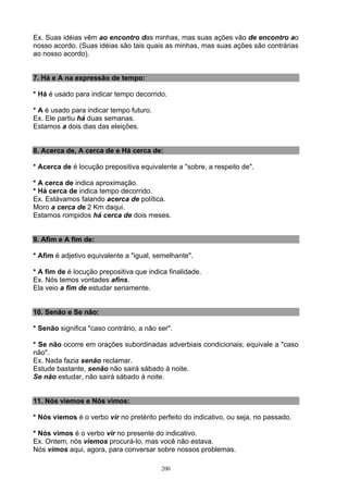 Ex. Suas idéias vêm ao encontro das minhas, mas suas ações vão de encontro ao
nosso acordo. (Suas idéias são tais quais as minhas, mas suas ações são contrárias
ao nosso acordo).


7. Há e A na expressão de tempo:

* Há é usado para indicar tempo decorrido.

* A é usado para indicar tempo futuro.
Ex. Ele partiu há duas semanas.
Estamos a dois dias das eleições.


8. Acerca de, A cerca de e Há cerca de:

* Acerca de é locução prepositiva equivalente a "sobre, a respeito de".

* A cerca de indica aproximação.
* Há cerca de indica tempo decorrido.
Ex. Estávamos falando acerca de política.
Moro a cerca de 2 Km daqui.
Estamos rompidos há cerca de dois meses.


9. Afim e A fim de:

* Afim é adjetivo equivalente a "igual, semelhante".

* A fim de é locução prepositiva que indica finalidade.
Ex. Nós temos vontades afins.
Ela veio a fim de estudar seriamente.


10. Senão e Se não:

* Senão significa "caso contrário, a não ser".

* Se não ocorre em orações subordinadas adverbiais condicionais; equivale a "caso
não".
Ex. Nada fazia senão reclamar.
Estude bastante, senão não sairá sábado à noite.
Se não estudar, não sairá sábado à noite.


11. Nós viemos e Nós vimos:

* Nós viemos é o verbo vir no pretérito perfeito do indicativo, ou seja, no passado.

* Nós vimos é o verbo vir no presente do indicativo.
Ex. Ontem, nós viemos procurá-lo, mas você não estava.
Nós vimos aqui, agora, para conversar sobre nossos problemas.

                                          200
 