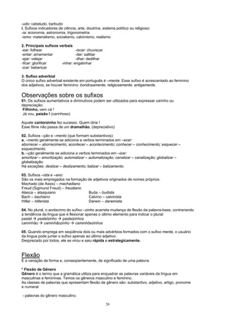 -udo: cabeludo, barbudo
i. Sufixos indicadores de ciência, arte, doutrina, sistema político ou religioso:
-ia: economia, astronomia, trigonometria
-ismo: materialismo, socialismo, calvinismo, realismo

2. Principais sufixos verbais
-ear: folhear                   -iscar: chuviscar
-entar: amamentar               -itar: saltitar
-ejar: velejar                  -ilhar: dedilhar
-ficar: glorificar     -inhar: engatinhar
-icar: bebericar

3. Sufixo adverbial
O único sufixo adverbial existente em português é –mente. Esse sufixo é acrescentado ao feminino
dos adjetivos, se houver feminino: bondosamente, religiosamente, antigamente.

Observações sobre os sufixos
01. Os sufixos aumentativos e diminutivos podem ser utilizados para expressar carinho ou
depreciação:
 Filhinho, vem cá !
 Já vou, paizão ! (carinhoso)

Aquele cantorzinho fez sucesso. Quem diria !
Esse filme não passa de um dramalhão. (depreciativo)

02. Sufixos –ção e –mento (que formam substantivos):
a. –mento geralmente se adiciona a verbos terminados em –ecer:
aborrecer – aborrecimento; acontecer – acontecimento; conhecer – conhecimento; esquecer –
esquecimento.
b. –ção geralmente se adiciona a verbos terminados em –izar:
amortizar – amortização; automatizar – automatização; canalizar – canalização; globalizar –
globalização.
Há exceções: deslizar – deslizamento; balizar – balizamento.

03. Sufixos –ista e –ano:
São os mais empregados na formação de adjetivos originados de nomes próprios:
Machado (de Assis) – machadiano
Freud (Sigmund Freud) – freudiano
Alasca – alasquiano                Buda – budista
Bach – bachiano                    Calvino – calvinista
Hitler – hitlerista                Darwin – darwinista

04. No plural, o acréscimo do sufixo –zinho acarreta mudança de flexão da palavra-base, contrariando
a tendência da língua que é flexionar apenas o último elemento para indicar o plural:
pastel   pastelzinho     pasteizinhos
caminhão      caminhãozinho      caminhõezinhos

05. Quando emprega em seqüência dois ou mais advérbios formados com o sufixo mente, o usuário
da língua pode juntar o sufixo apenas ao último adjetivo:
Desprezado por todos, ele se virou e saiu rápida e estrategicamente.



Flexão
É a variação de forma e, conseqüentemente, de significado de uma palavra.

* Flexão de Gênero
Gênero é o termo que a gramática utiliza para enquadrar as palavras variáveis da língua em
masculinas e femininas. Temos os gêneros masculino e feminino.
As classes de palavras que apresentam flexão de gênero são: substantivo, adjetivo, artigo, pronome
e numeral.

- palavras do gênero masculino.

                                                     26
 