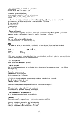 seres animais: moço, menino, leão, gato, cantor.
coisas: pente, lápis, disco, amor, mar.

 - palavras do gênero feminino.
seres animais: moça, menina, leoa, gata, cantora.
coisas: colher, revista, fumaça, raiva, chuva.

As demais palavras que admitem esse tipo de flexão (artigo, adjetivo, pronome e numeral)
acompanham o gênero do substantivo a que se referem. Exemplos:
As crianças órfãs.
Pequenos índios.
Esses meninos.
Duas crianças.

* Flexão de Número
As palavras variáveis podem mudar sua terminação para indicar singular ou plural. Apresentam
flexão de número: o substantivo, o artigo, o adjetivo, o numeral e o verbo.

Exemplo:
Sua irmã sofreu um arranhão. (singular)
Suas irmãs sofreram uns arranhões. (plural)

OBS:
1) A flexão de gênero e de número do substantivo implica flexão correspondente do adjetivo.

alunos                          espertos
subst.              adj.
masc. pl.           masc. pl.

2) Há casos de erro de concordância em que a concordância de número pode não acontecer de fato
e um dos termos pode ficar sem flexão numérica.

Tinha mãos grande.
Achei coisas meio esquisita por aqui ...

* Flexão de Grau
São as mudanças efetuadas na terminação para indicar tamanho (nos substantivos) e intensidade
(nos adjetivos).

O menino estava nervoso.
O menininho estava nervoso.
O menino estava nervosíssimo.

O grau pode expressar estado emotivo e não somente intensidade ou tamanho:
Que doutorzinho, hein ! (ironia)
Filhinho, venha cá. (carinho)

O advérbio, embora seja uma palavra invariável, admite flexão de grau:

O fato aconteceu cedo. (advérbio não flexionado)
O fato aconteceu cedinho. (advérbio flexionado)

* Flexões de tempo, modo e pessoa
Só os verbos apresentam esses tipos de flexão.

a. tempo
É a mudança da forma para indicar o momento em que ocorre o fato.

O jesuíta assiste à chegada dos órfãos. (presente)
O jesuíta assistiu à chegada dos órfãos. (pretérito)
O jesuíta assistirá à chegada dos órfãos. (futuro)



                                                    27
 
