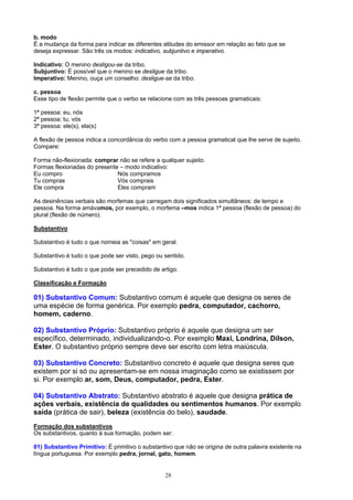 b. modo
É a mudança da forma para indicar as diferentes atitudes do emissor em relação ao fato que se
deseja expressar. São três os modos: indicativo, subjuntivo e imperativo.

Indicativo: O menino desligou-se da tribo.
Subjuntivo: É possível que o menino se desligue da tribo.
Imperativo: Menino, ouça um conselho: desligue-se da tribo.

c. pessoa
Esse tipo de flexão permite que o verbo se relacione com as três pessoas gramaticais:

1ª pessoa: eu, nós
2ª pessoa: tu, vós
3ª pessoa: ele(s), ela(s)

A flexão de pessoa indica a concordância do verbo com a pessoa gramatical que lhe serve de sujeito.
Compare:

Forma não-flexionada: comprar não se refere a qualquer sujeito.
Formas flexionadas do presente – modo indicativo:
Eu compro                     Nós compramos
Tu compras                    Vós comprais
Ele compra                    Eles compram

As desinências verbais são morfemas que carregam dois significados simultâneos: de tempo e
pessoa. Na forma amávamos, por exemplo, o morfema –mos indica 1ª pessoa (flexão de pessoa) do
plural (flexão de número).

Substantivo

Substantivo é tudo o que nomeia as "coisas" em geral.

Substantivo é tudo o que pode ser visto, pego ou sentido.

Substantivo é tudo o que pode ser precedido de artigo.

Classificação e Formação

01) Substantivo Comum: Substantivo comum é aquele que designa os seres de
uma espécie de forma genérica. Por exemplo pedra, computador, cachorro,
homem, caderno.

02) Substantivo Próprio: Substantivo próprio é aquele que designa um ser
específico, determinado, individualizando-o. Por exemplo Maxi, Londrina, Dílson,
Ester. O substantivo próprio sempre deve ser escrito com letra maiúscula.

03) Substantivo Concreto: Substantivo concreto é aquele que designa seres que
existem por si só ou apresentam-se em nossa imaginação como se existissem por
si. Por exemplo ar, som, Deus, computador, pedra, Ester.

04) Substantivo Abstrato: Substantivo abstrato é aquele que designa prática de
ações verbais, existência de qualidades ou sentimentos humanos. Por exemplo
saída (prática de sair), beleza (existência do belo), saudade.
Formação dos substantivos
Os substantivos, quanto à sua formação, podem ser:

01) Substantivo Primitivo: É primitivo o substantivo que não se origina de outra palavra existente na
língua portuguesa. Por exemplo pedra, jornal, gato, homem.


                                                 28
 