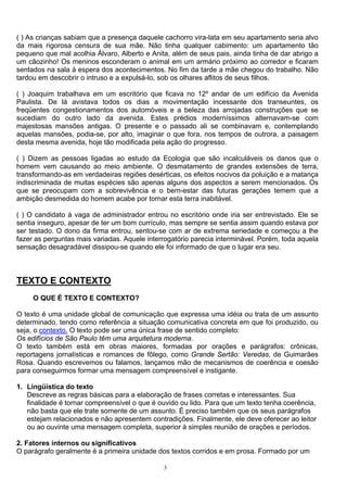 ( ) As crianças sabiam que a presença daquele cachorro vira-lata em seu apartamento seria alvo
da mais rigorosa censura de sua mãe. Não tinha qualquer cabimento: um apartamento tão
pequeno que mal acolhia Álvaro, Alberto e Anita, além de seus pais, ainda tinha de dar abrigo a
um cãozinho! Os meninos esconderam o animal em um armário próximo ao corredor e ficaram
sentados na sala à espera dos acontecimentos. No fim da tarde a mãe chegou do trabalho. Não
tardou em descobrir o intruso e a expulsá-lo, sob os olhares aflitos de seus filhos.

( ) Joaquim trabalhava em um escritório que ficava no 12º andar de um edifício da Avenida
Paulista. De lá avistava todos os dias a movimentação incessante dos transeuntes, os
freqüentes congestionamentos dos automóveis e a beleza das arrojadas construções que se
sucediam do outro lado da avenida. Estes prédios moderníssimos alternavam-se com
majestosas mansões antigas. O presente e o passado ali se combinavam e, contemplando
aquelas mansões, podia-se, por alto, imaginar o que fora, nos tempos de outrora, a paisagem
desta mesma avenida, hoje tão modificada pela ação do progresso.

( ) Dizem as pessoas ligadas ao estudo da Ecologia que são incalculáveis os danos que o
homem vem causando ao meio ambiente. O desmatamento de grandes extensões de terra,
transformando-as em verdadeiras regiões desérticas, os efeitos nocivos da poluição e a matança
indiscriminada de muitas espécies são apenas alguns dos aspectos a serem mencionados. Os
que se preocupam com a sobrevivência e o bem-estar das futuras gerações temem que a
ambição desmedida do homem acabe por tornar esta terra inabitável.

( ) O candidato à vaga de administrador entrou no escritório onde iria ser entrevistado. Ele se
sentia inseguro, apesar de ter um bom currículo, mas sempre se sentia assim quando estava por
ser testado. O dono da firma entrou, sentou-se com ar de extrema seriedade e começou a lhe
fazer as perguntas mais variadas. Aquele interrogatório parecia interminável. Porém, toda aquela
sensação desagradável dissipou-se quando ele foi informado de que o lugar era seu.



TEXTO E CONTEXTO
     O QUE É TEXTO E CONTEXTO?

O texto é uma unidade global de comunicação que expressa uma idéia ou trata de um assunto
determinado, tendo como referência a situação comunicativa concreta em que foi produzido, ou
seja, o contexto. O texto pode ser uma única frase de sentido completo:
Os edifícios de São Paulo têm uma arquitetura moderna.
O texto também está em obras maiores, formadas por orações e parágrafos: crônicas,
reportagens jornalísticas e romances de fôlego, como Grande Sertão: Veredas, de Guimarães
Rosa. Quando escrevemos ou falamos, lançamos mão de mecanismos de coerência e coesão
para conseguirmos formar uma mensagem compreensível e instigante.

1. Lingüística do texto
   Descreve as regras básicas para a elaboração de frases corretas e interessantes. Sua
   finalidade é tornar compreensível o que é ouvido ou lido. Para que um texto tenha coerência,
   não basta que ele trate somente de um assunto. É preciso também que os seus parágrafos
   estejam relacionados e não apresentem contradições. Finalmente, ele deve oferecer ao leitor
   ou ao ouvinte uma mensagem completa, superior à simples reunião de orações e períodos.

2. Fatores internos ou significativos
O parágrafo geralmente é a primeira unidade dos textos corridos e em prosa. Formado por um

                                              3
 